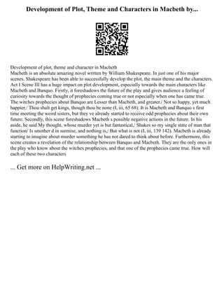Development of Plot, Theme and Characters in Macbeth by...
Development of plot, theme and character in Macbeth
Macbeth is an absolute amazing novel written by William Shakespeare. In just one of his major
scenes, Shakespeare has been able to successfully develop the plot, the main theme and the characters.
Act I Scene III has a huge impact on plot development, especially towards the main characters like
Macbeth and Banquo. Firstly, it foreshadows the future of the play and gives audience a feeling of
curiosity towards the thought of prophecies coming true or not especially when one has came true.
The witches prophecies about Banquo are Lesser than Macbeth, and greater./ Not so happy, yet much
happier./ Thou shalt get kings, though thou be none (I, iii, 65 68). It is Macbeth and Banquo s first
time meeting the weird sisters, but they ve already started to receive odd prophecies about their own
future. Secondly, this scene foreshadows Macbeth s possible negative actions in the future. In his
aside, he said My thought, whose murder yet is but fantastical,/ Shakes so my single state of man that
function/ Is smother d in surmise, and nothing is,/ But what is not (I, iii, 139 142). Macbeth is already
starting to imagine about murder something he has not dared to think about before. Furthermore, this
scene creates a revelation of the relationship between Banquo and Macbeth. They are the only ones in
the play who know about the witches prophecies, and that one of the prophecies came true. How will
each of these two characters
... Get more on HelpWriting.net ...
 