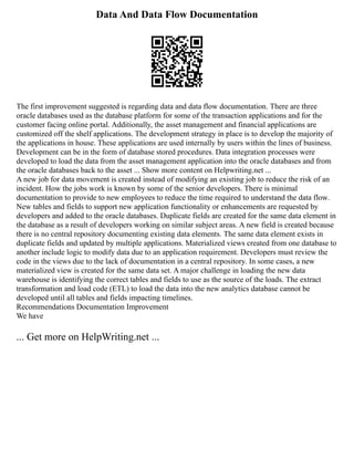 Data And Data Flow Documentation
The first improvement suggested is regarding data and data flow documentation. There are three
oracle databases used as the database platform for some of the transaction applications and for the
customer facing online portal. Additionally, the asset management and financial applications are
customized off the shelf applications. The development strategy in place is to develop the majority of
the applications in house. These applications are used internally by users within the lines of business.
Development can be in the form of database stored procedures. Data integration processes were
developed to load the data from the asset management application into the oracle databases and from
the oracle databases back to the asset ... Show more content on Helpwriting.net ...
A new job for data movement is created instead of modifying an existing job to reduce the risk of an
incident. How the jobs work is known by some of the senior developers. There is minimal
documentation to provide to new employees to reduce the time required to understand the data flow.
New tables and fields to support new application functionality or enhancements are requested by
developers and added to the oracle databases. Duplicate fields are created for the same data element in
the database as a result of developers working on similar subject areas. A new field is created because
there is no central repository documenting existing data elements. The same data element exists in
duplicate fields and updated by multiple applications. Materialized views created from one database to
another include logic to modify data due to an application requirement. Developers must review the
code in the views due to the lack of documentation in a central repository. In some cases, a new
materialized view is created for the same data set. A major challenge in loading the new data
warehouse is identifying the correct tables and fields to use as the source of the loads. The extract
transformation and load code (ETL) to load the data into the new analytics database cannot be
developed until all tables and fields impacting timelines.
Recommendations Documentation Improvement
We have
... Get more on HelpWriting.net ...
 