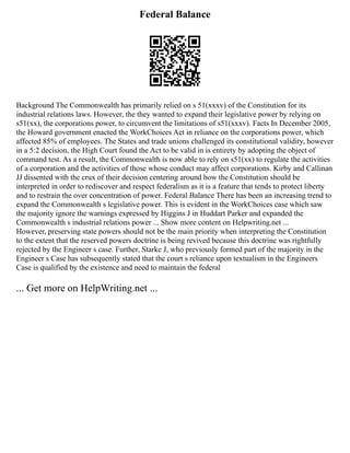 Federal Balance
Background The Commonwealth has primarily relied on s 51(xxxv) of the Constitution for its
industrial relations laws. However, the they wanted to expand their legislative power by relying on
s51(xx), the corporations power, to circumvent the limitations of s51(xxxv). Facts In December 2005,
the Howard government enacted the WorkChoices Act in reliance on the corporations power, which
affected 85% of employees. The States and trade unions challenged its constitutional validity, however
in a 5:2 decision, the High Court found the Act to be valid in is entirety by adopting the object of
command test. As a result, the Commonwealth is now able to rely on s51(xx) to regulate the activities
of a corporation and the activities of those whose conduct may affect corporations. Kirby and Callinan
JJ dissented with the crux of their decision centering around how the Constitution should be
interpreted in order to rediscover and respect federalism as it is a feature that tends to protect liberty
and to restrain the over concentration of power. Federal Balance There has been an increasing trend to
expand the Commonwealth s legislative power. This is evident in the WorkChoices case which saw
the majority ignore the warnings expressed by Higgins J in Huddart Parker and expanded the
Commonwealth s industrial relations power ... Show more content on Helpwriting.net ...
However, preserving state powers should not be the main priority when interpreting the Constitution
to the extent that the reserved powers doctrine is being revived because this doctrine was rightfully
rejected by the Engineer s case. Further, Starke J, who previously formed part of the majority in the
Engineer s Case has subsequently stated that the court s reliance upon textualism in the Engineers
Case is qualified by the existence and need to maintain the federal
... Get more on HelpWriting.net ...
 