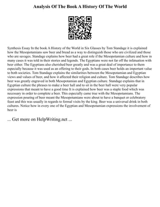 Analysis Of The Book A History Of The World
Synthesis Essay In the book A History of the World in Six Glasses by Tom Standage it is explained
how the Mesopotamians saw beer and bread as a way to distinguish those who are civilized and those
who are savages. Standage explains how beer had a great role if the Mesopotamian culture and how in
many cases it was told in their stories and legends. The Egyptians were not far off the infatuation with
beer either. The Egyptians also cherished beer greatly and was a great deal of importance to them
especially because it was used as an offering to their gods. In both cases beer holds an important value
to both societies. Tom Standage explains the similarities between the Mesopotamian and Egyptian
views and values of beer, and how it affected their religion and culture. Tom Standage describes how
beer was greatly engraved in both Mesopotamian and Egyptian culture. Standage explains that in
Egyptian culture the phrases to make a beer hall and to sit in the beer hall were very popular
expressions that meant to have a good time It is explained how beer was a staple food which was
necessary in order to complete a beer. This especially came true with the Mesopotamians. The
expression pouring of beer meant the Mesopotamians were about to have a banquet or celebratory
feast and this was usually in regards to formal visits by the king. Beer was a universal drink in both
cultures. Notice how in every one of the Egyptian and Mesopotamian expressions the involvement of
beer is
... Get more on HelpWriting.net ...
 