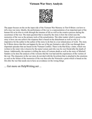 Vietnam War Story Analysis
The paper focuses on the on the input side of the Vietnam War Memory in Tim O Brien s on how to
tell a true war story. Ideally, the performance of the war is a representation of an important part of the
human life as he tries to work through the traumas of life as well as the creative process during the
occurrence of the war. The main question that is raised by the story is how the writer uses the
memories of the war as the primary tools of the actualization. The other matter which is posed in the
story is how can one achieve the suspense that is based on the detachment as well as why is it
imperative for the author to the author of the story to do that in a war related piece of work. The story
by O Brien shows that this can happen by the use of the per formative side of the war through three
important episodes that are based on the Vietnam Conflict. There is the Rat Kiley s letter, which was
written to the sister who is known by the name Lemon and who was his war friend after the death of
lemon. Additionally, the narrator is telling the story of Lemons death as well as the story of Mitchell
Sanders as he does the analysis of the versions that the war had and the experiences of the victims of
the war. The characters in the war story do not deal with the favoritism that is attached to the emotions
as well as the failure of the memories of the war that echo the Nietzsche s point which is based on the
life after the war that needs one to have an avoidance on the wrong things
... Get more on HelpWriting.net ...
 