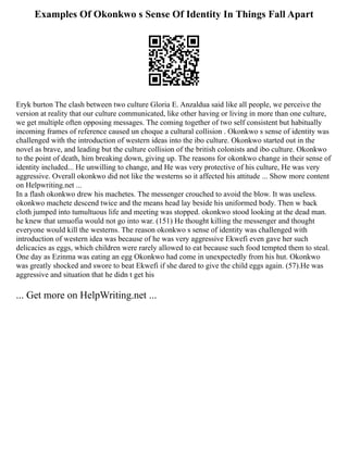 Examples Of Okonkwo s Sense Of Identity In Things Fall Apart
Eryk burton The clash between two culture Gloria E. Anzaldua said like all people, we perceive the
version at reality that our culture communicated, like other having or living in more than one culture,
we get multiple often opposing messages. The coming together of two self consistent but habitually
incoming frames of reference caused un choque a cultural collision . Okonkwo s sense of identity was
challenged with the introduction of western ideas into the ibo culture. Okonkwo started out in the
novel as brave, and leading but the culture collision of the british colonists and ibo culture. Okonkwo
to the point of death, him breaking down, giving up. The reasons for okonkwo change in their sense of
identity included... He unwilling to change, and He was very protective of his culture, He was very
aggressive. Overall okonkwo did not like the westerns so it affected his attitude ... Show more content
on Helpwriting.net ...
In a flash okonkwo drew his machetes. The messenger crouched to avoid the blow. It was useless.
okonkwo machete descend twice and the means head lay beside his uniformed body. Then w back
cloth jumped into tumultuous life and meeting was stopped. okonkwo stood looking at the dead man.
he knew that umuofia would not go into war. (151) He thought killing the messenger and thought
everyone would kill the westerns. The reason okonkwo s sense of identity was challenged with
introduction of western idea was because of he was very aggressive Ekwefi even gave her such
delicacies as eggs, which children were rarely allowed to eat because such food tempted them to steal.
One day as Ezinma was eating an egg Okonkwo had come in unexpectedly from his hut. Okonkwo
was greatly shocked and swore to beat Ekwefi if she dared to give the child eggs again. (57).He was
aggressive and situation that he didn t get his
... Get more on HelpWriting.net ...
 