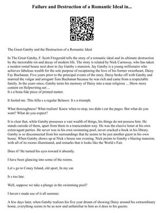 Failure and Destruction of a Romantic Ideal in...
The Great Gatsby and the Destruction of a Romantic Ideal
In The Great Gatsby, F. Scott Fitzgerald tells the story of a romantic ideal and its ultimate destruction
by the inexorable rot and decay of modern life. The story is related by Nick Carraway, who has taken
a modest rental house next door to Jay Gatsby s mansion. Jay Gatsby is a young millionaire who
achieves fabulous wealth for the sole purpose of recapturing the love of his former sweetheart, Daisy
Fay Buchanan. Five years prior to the principal events of the story, Daisy broke off with Gatsby and
married the vulgar and arrogant Tom Buchanan because he was rich and came from a respectable
family. In the years since, Gatsby turns his memory of Daisy into a near religious ... Show more
content on Helpwriting.net ...
It s a bona fide piece of printed matter.
It fooled me. This fella s a regular Belasco. It s a triumph.
What thoroughness! What realism! Knew when to stop, too didn t cut the pages. But what do you
want? What do you expect?
It is clear that, while Gatsby possesses a vast wealth of things, his things do not possess him. He
stands outside of them, apart from them in a transcendent way. He was the elusive loner at his own
extravagant parties. He never was in his own swimming pool, never cracked a book in his library.
Gatsby is so disconnected from his surroundings that he seems to be just another guest in his own
house. When Gatsby shows up at Nick s house one evening, Nick points to Gatsby s blazing mansion,
with all of its rooms illuminated, and remarks that it looks like the World s Fair.
Does it? He turned his eyes toward it absently.
I have been glancing into some of the rooms.
Let s go to Coney Island, old sport, In my car.
It s too late.
Well, suppose we take a plunge in the swimming pool?
I haven t made use of it all summer.
A few days later, when Gatsby realizes his five year dream of showing Daisy around his extraordinary
home, everything seems to be as new and unfamiliar to him as it does to his guests:
 