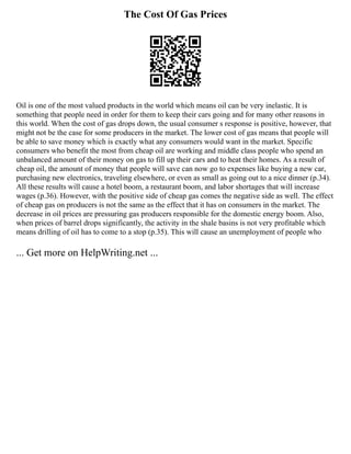 The Cost Of Gas Prices
Oil is one of the most valued products in the world which means oil can be very inelastic. It is
something that people need in order for them to keep their cars going and for many other reasons in
this world. When the cost of gas drops down, the usual consumer s response is positive, however, that
might not be the case for some producers in the market. The lower cost of gas means that people will
be able to save money which is exactly what any consumers would want in the market. Specific
consumers who benefit the most from cheap oil are working and middle class people who spend an
unbalanced amount of their money on gas to fill up their cars and to heat their homes. As a result of
cheap oil, the amount of money that people will save can now go to expenses like buying a new car,
purchasing new electronics, traveling elsewhere, or even as small as going out to a nice dinner (p.34).
All these results will cause a hotel boom, a restaurant boom, and labor shortages that will increase
wages (p.36). However, with the positive side of cheap gas comes the negative side as well. The effect
of cheap gas on producers is not the same as the effect that it has on consumers in the market. The
decrease in oil prices are pressuring gas producers responsible for the domestic energy boom. Also,
when prices of barrel drops significantly, the activity in the shale basins is not very profitable which
means drilling of oil has to come to a stop (p.35). This will cause an unemployment of people who
... Get more on HelpWriting.net ...
 