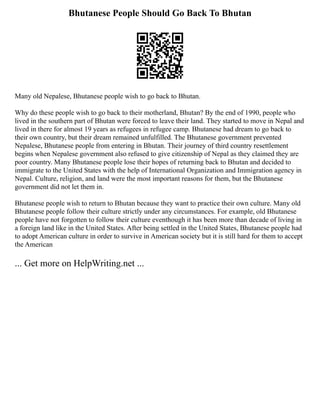 Bhutanese People Should Go Back To Bhutan
Many old Nepalese, Bhutanese people wish to go back to Bhutan.
Why do these people wish to go back to their motherland, Bhutan? By the end of 1990, people who
lived in the southern part of Bhutan were forced to leave their land. They started to move in Nepal and
lived in there for almost 19 years as refugees in refugee camp. Bhutanese had dream to go back to
their own country, but their dream remained unfulfilled. The Bhutanese government prevented
Nepalese, Bhutanese people from entering in Bhutan. Their journey of third country resettlement
begins when Nepalese government also refused to give citizenship of Nepal as they claimed they are
poor country. Many Bhutanese people lose their hopes of returning back to Bhutan and decided to
immigrate to the United States with the help of International Organization and Immigration agency in
Nepal. Culture, religion, and land were the most important reasons for them, but the Bhutanese
government did not let them in.
Bhutanese people wish to return to Bhutan because they want to practice their own culture. Many old
Bhutanese people follow their culture strictly under any circumstances. For example, old Bhutanese
people have not forgotten to follow their culture eventhough it has been more than decade of living in
a foreign land like in the United States. After being settled in the United States, Bhutanese people had
to adopt American culture in order to survive in American society but it is still hard for them to accept
the American
... Get more on HelpWriting.net ...
 