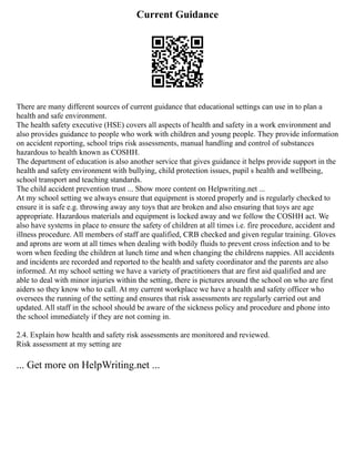 Current Guidance
There are many different sources of current guidance that educational settings can use in to plan a
health and safe environment.
The health safety executive (HSE) covers all aspects of health and safety in a work environment and
also provides guidance to people who work with children and young people. They provide information
on accident reporting, school trips risk assessments, manual handling and control of substances
hazardous to health known as COSHH.
The department of education is also another service that gives guidance it helps provide support in the
health and safety environment with bullying, child protection issues, pupil s health and wellbeing,
school transport and teaching standards.
The child accident prevention trust ... Show more content on Helpwriting.net ...
At my school setting we always ensure that equipment is stored properly and is regularly checked to
ensure it is safe e.g. throwing away any toys that are broken and also ensuring that toys are age
appropriate. Hazardous materials and equipment is locked away and we follow the COSHH act. We
also have systems in place to ensure the safety of children at all times i.e. fire procedure, accident and
illness procedure. All members of staff are qualified, CRB checked and given regular training. Gloves
and aprons are worn at all times when dealing with bodily fluids to prevent cross infection and to be
worn when feeding the children at lunch time and when changing the childrens nappies. All accidents
and incidents are recorded and reported to the health and safety coordinator and the parents are also
informed. At my school setting we have a variety of practitioners that are first aid qualified and are
able to deal with minor injuries within the setting, there is pictures around the school on who are first
aiders so they know who to call. At my current workplace we have a health and safety officer who
oversees the running of the setting and ensures that risk assessments are regularly carried out and
updated. All staff in the school should be aware of the sickness policy and procedure and phone into
the school immediately if they are not coming in.
2.4. Explain how health and safety risk assessments are monitored and reviewed.
Risk assessment at my setting are
... Get more on HelpWriting.net ...
 