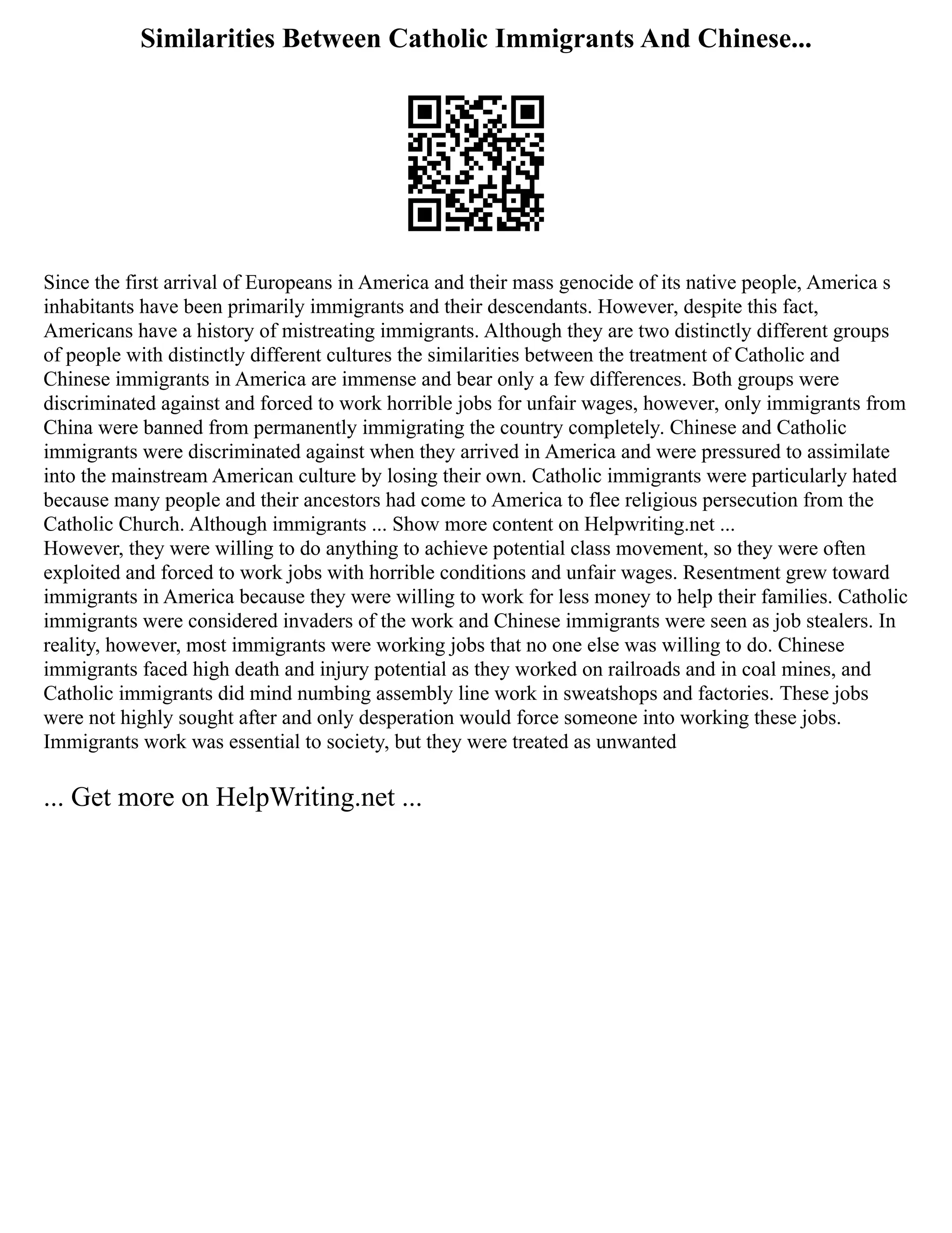 Similarities Between Catholic Immigrants And Chinese...
Since the first arrival of Europeans in America and their mass genocide of its native people, America s
inhabitants have been primarily immigrants and their descendants. However, despite this fact,
Americans have a history of mistreating immigrants. Although they are two distinctly different groups
of people with distinctly different cultures the similarities between the treatment of Catholic and
Chinese immigrants in America are immense and bear only a few differences. Both groups were
discriminated against and forced to work horrible jobs for unfair wages, however, only immigrants from
China were banned from permanently immigrating the country completely. Chinese and Catholic
immigrants were discriminated against when they arrived in America and were pressured to assimilate
into the mainstream American culture by losing their own. Catholic immigrants were particularly hated
because many people and their ancestors had come to America to flee religious persecution from the
Catholic Church. Although immigrants ... Show more content on Helpwriting.net ...
However, they were willing to do anything to achieve potential class movement, so they were often
exploited and forced to work jobs with horrible conditions and unfair wages. Resentment grew toward
immigrants in America because they were willing to work for less money to help their families. Catholic
immigrants were considered invaders of the work and Chinese immigrants were seen as job stealers. In
reality, however, most immigrants were working jobs that no one else was willing to do. Chinese
immigrants faced high death and injury potential as they worked on railroads and in coal mines, and
Catholic immigrants did mind numbing assembly line work in sweatshops and factories. These jobs
were not highly sought after and only desperation would force someone into working these jobs.
Immigrants work was essential to society, but they were treated as unwanted
... Get more on HelpWriting.net ...
 