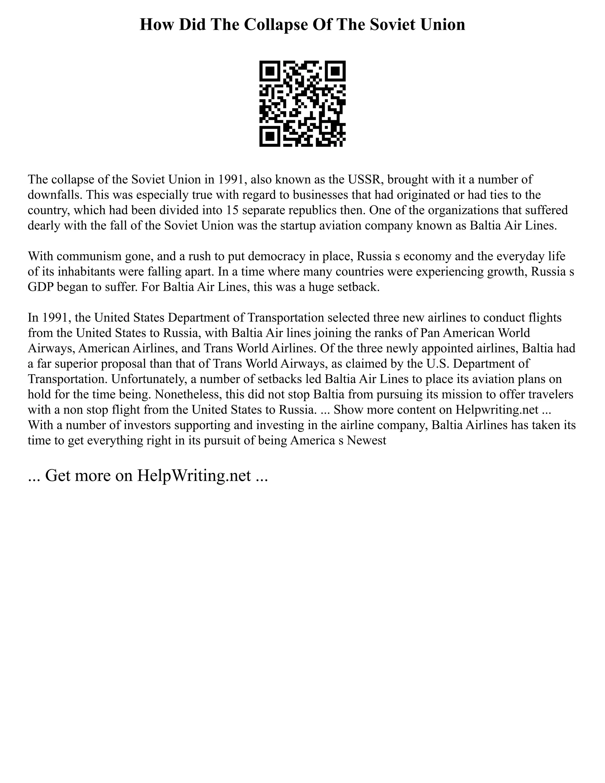 How Did The Collapse Of The Soviet Union
The collapse of the Soviet Union in 1991, also known as the USSR, brought with it a number of
downfalls. This was especially true with regard to businesses that had originated or had ties to the
country, which had been divided into 15 separate republics then. One of the organizations that suffered
dearly with the fall of the Soviet Union was the startup aviation company known as Baltia Air Lines.
With communism gone, and a rush to put democracy in place, Russia s economy and the everyday life
of its inhabitants were falling apart. In a time where many countries were experiencing growth, Russia s
GDP began to suffer. For Baltia Air Lines, this was a huge setback.
In 1991, the United States Department of Transportation selected three new airlines to conduct flights
from the United States to Russia, with Baltia Air lines joining the ranks of Pan American World
Airways, American Airlines, and Trans World Airlines. Of the three newly appointed airlines, Baltia had
a far superior proposal than that of Trans World Airways, as claimed by the U.S. Department of
Transportation. Unfortunately, a number of setbacks led Baltia Air Lines to place its aviation plans on
hold for the time being. Nonetheless, this did not stop Baltia from pursuing its mission to offer travelers
with a non stop flight from the United States to Russia. ... Show more content on Helpwriting.net ...
With a number of investors supporting and investing in the airline company, Baltia Airlines has taken its
time to get everything right in its pursuit of being America s Newest
... Get more on HelpWriting.net ...
 
