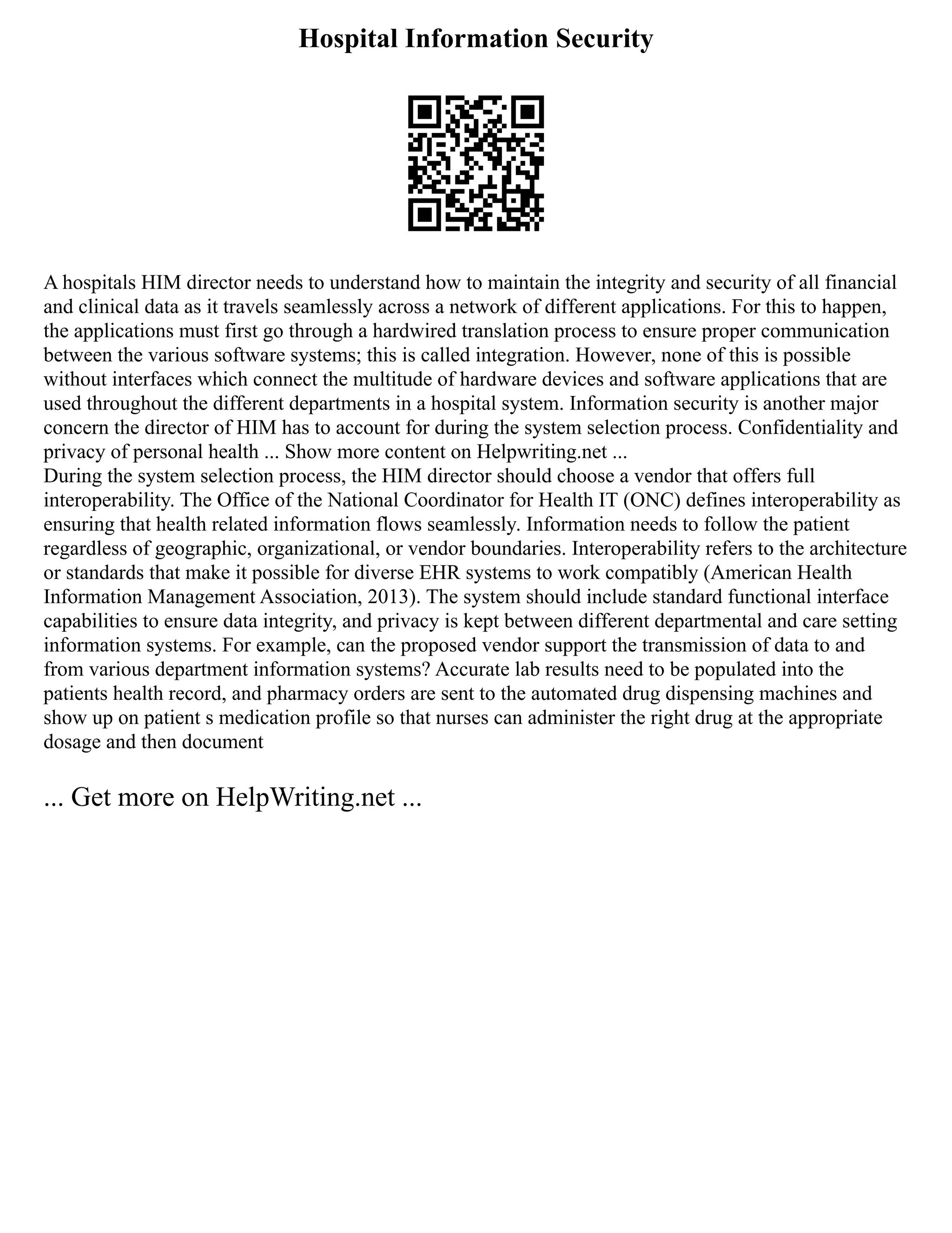 Hospital Information Security
A hospitals HIM director needs to understand how to maintain the integrity and security of all financial
and clinical data as it travels seamlessly across a network of different applications. For this to happen,
the applications must first go through a hardwired translation process to ensure proper communication
between the various software systems; this is called integration. However, none of this is possible
without interfaces which connect the multitude of hardware devices and software applications that are
used throughout the different departments in a hospital system. Information security is another major
concern the director of HIM has to account for during the system selection process. Confidentiality and
privacy of personal health ... Show more content on Helpwriting.net ...
During the system selection process, the HIM director should choose a vendor that offers full
interoperability. The Office of the National Coordinator for Health IT (ONC) defines interoperability as
ensuring that health related information flows seamlessly. Information needs to follow the patient
regardless of geographic, organizational, or vendor boundaries. Interoperability refers to the architecture
or standards that make it possible for diverse EHR systems to work compatibly (American Health
Information Management Association, 2013). The system should include standard functional interface
capabilities to ensure data integrity, and privacy is kept between different departmental and care setting
information systems. For example, can the proposed vendor support the transmission of data to and
from various department information systems? Accurate lab results need to be populated into the
patients health record, and pharmacy orders are sent to the automated drug dispensing machines and
show up on patient s medication profile so that nurses can administer the right drug at the appropriate
dosage and then document
... Get more on HelpWriting.net ...
 