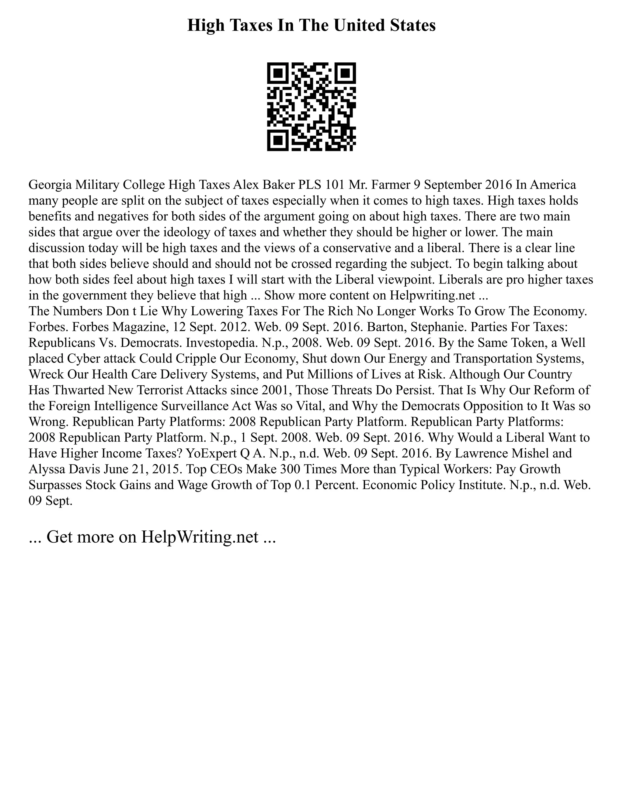 High Taxes In The United States
Georgia Military College High Taxes Alex Baker PLS 101 Mr. Farmer 9 September 2016 In America
many people are split on the subject of taxes especially when it comes to high taxes. High taxes holds
benefits and negatives for both sides of the argument going on about high taxes. There are two main
sides that argue over the ideology of taxes and whether they should be higher or lower. The main
discussion today will be high taxes and the views of a conservative and a liberal. There is a clear line
that both sides believe should and should not be crossed regarding the subject. To begin talking about
how both sides feel about high taxes I will start with the Liberal viewpoint. Liberals are pro higher taxes
in the government they believe that high ... Show more content on Helpwriting.net ...
The Numbers Don t Lie Why Lowering Taxes For The Rich No Longer Works To Grow The Economy.
Forbes. Forbes Magazine, 12 Sept. 2012. Web. 09 Sept. 2016. Barton, Stephanie. Parties For Taxes:
Republicans Vs. Democrats. Investopedia. N.p., 2008. Web. 09 Sept. 2016. By the Same Token, a Well
placed Cyber attack Could Cripple Our Economy, Shut down Our Energy and Transportation Systems,
Wreck Our Health Care Delivery Systems, and Put Millions of Lives at Risk. Although Our Country
Has Thwarted New Terrorist Attacks since 2001, Those Threats Do Persist. That Is Why Our Reform of
the Foreign Intelligence Surveillance Act Was so Vital, and Why the Democrats Opposition to It Was so
Wrong. Republican Party Platforms: 2008 Republican Party Platform. Republican Party Platforms:
2008 Republican Party Platform. N.p., 1 Sept. 2008. Web. 09 Sept. 2016. Why Would a Liberal Want to
Have Higher Income Taxes? YoExpert Q A. N.p., n.d. Web. 09 Sept. 2016. By Lawrence Mishel and
Alyssa Davis June 21, 2015. Top CEOs Make 300 Times More than Typical Workers: Pay Growth
Surpasses Stock Gains and Wage Growth of Top 0.1 Percent. Economic Policy Institute. N.p., n.d. Web.
09 Sept.
... Get more on HelpWriting.net ...
 