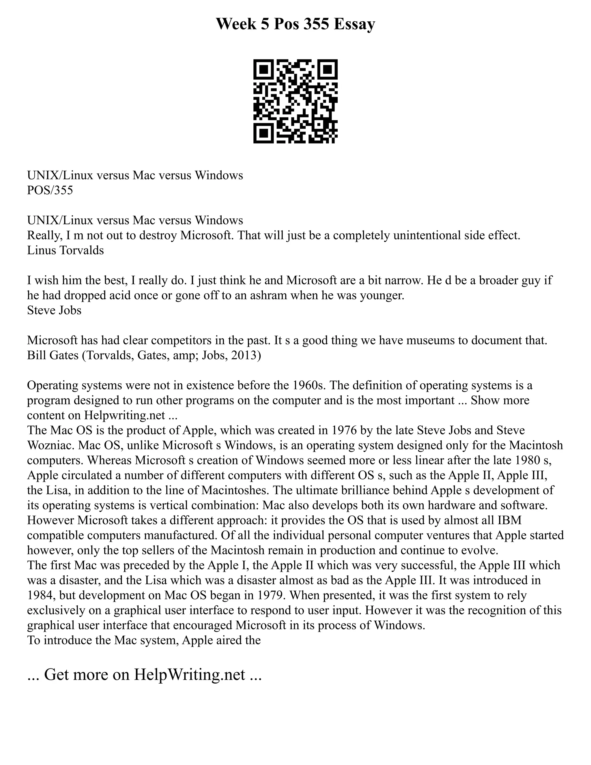 Week 5 Pos 355 Essay
UNIX/Linux versus Mac versus Windows
POS/355
UNIX/Linux versus Mac versus Windows
Really, I m not out to destroy Microsoft. That will just be a completely unintentional side effect.
Linus Torvalds
I wish him the best, I really do. I just think he and Microsoft are a bit narrow. He d be a broader guy if
he had dropped acid once or gone off to an ashram when he was younger.
Steve Jobs
Microsoft has had clear competitors in the past. It s a good thing we have museums to document that.
Bill Gates (Torvalds, Gates, amp; Jobs, 2013)
Operating systems were not in existence before the 1960s. The definition of operating systems is a
program designed to run other programs on the computer and is the most important ... Show more
content on Helpwriting.net ...
The Mac OS is the product of Apple, which was created in 1976 by the late Steve Jobs and Steve
Wozniac. Mac OS, unlike Microsoft s Windows, is an operating system designed only for the Macintosh
computers. Whereas Microsoft s creation of Windows seemed more or less linear after the late 1980 s,
Apple circulated a number of different computers with different OS s, such as the Apple II, Apple III,
the Lisa, in addition to the line of Macintoshes. The ultimate brilliance behind Apple s development of
its operating systems is vertical combination: Mac also develops both its own hardware and software.
However Microsoft takes a different approach: it provides the OS that is used by almost all IBM
compatible computers manufactured. Of all the individual personal computer ventures that Apple started
however, only the top sellers of the Macintosh remain in production and continue to evolve.
The first Mac was preceded by the Apple I, the Apple II which was very successful, the Apple III which
was a disaster, and the Lisa which was a disaster almost as bad as the Apple III. It was introduced in
1984, but development on Mac OS began in 1979. When presented, it was the first system to rely
exclusively on a graphical user interface to respond to user input. However it was the recognition of this
graphical user interface that encouraged Microsoft in its process of Windows.
To introduce the Mac system, Apple aired the
... Get more on HelpWriting.net ...
 