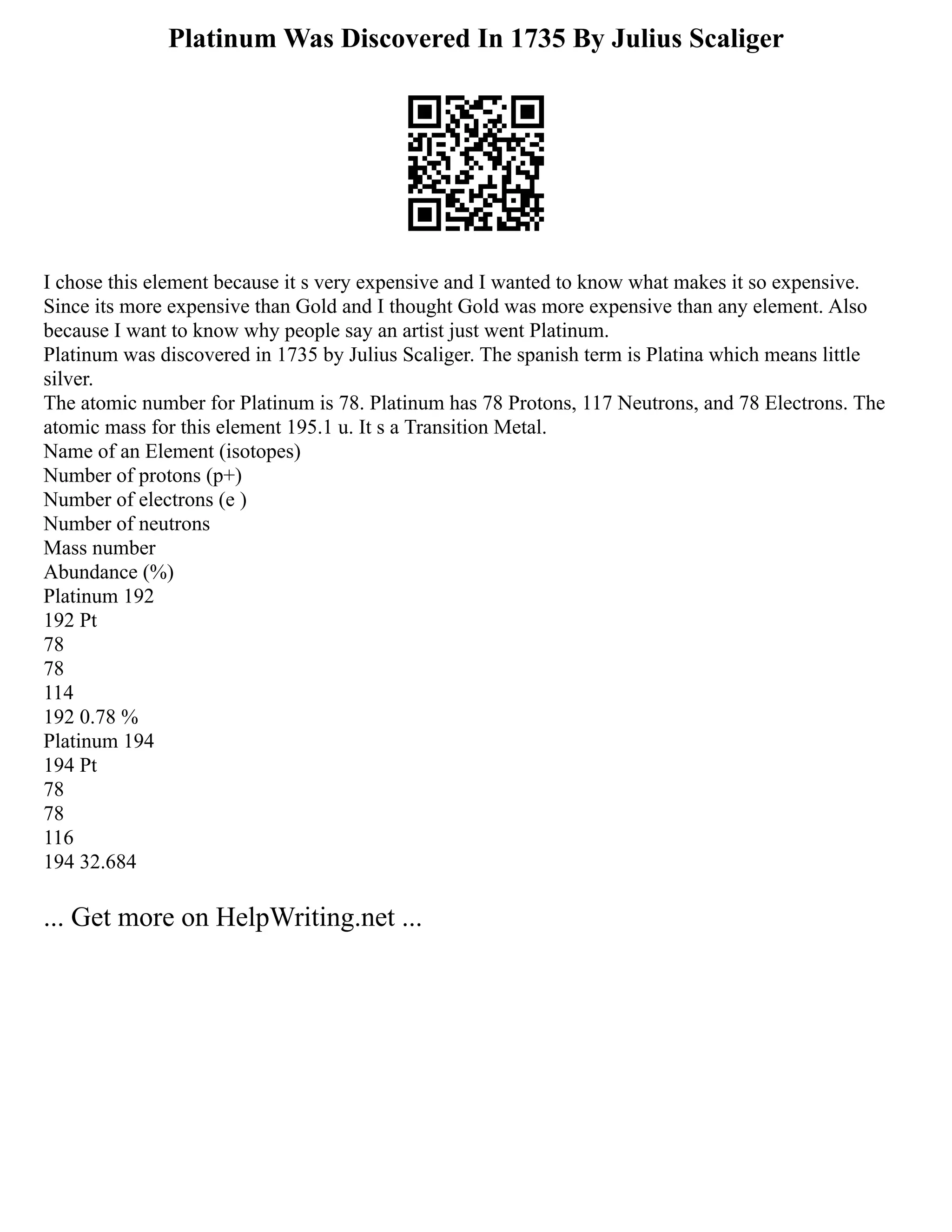 Platinum Was Discovered In 1735 By Julius Scaliger
I chose this element because it s very expensive and I wanted to know what makes it so expensive.
Since its more expensive than Gold and I thought Gold was more expensive than any element. Also
because I want to know why people say an artist just went Platinum.
Platinum was discovered in 1735 by Julius Scaliger. The spanish term is Platina which means little
silver.
The atomic number for Platinum is 78. Platinum has 78 Protons, 117 Neutrons, and 78 Electrons. The
atomic mass for this element 195.1 u. It s a Transition Metal.
Name of an Element (isotopes)
Number of protons (p+)
Number of electrons (e )
Number of neutrons
Mass number
Abundance (%)
Platinum 192
192 Pt
78
78
114
192 0.78 %
Platinum 194
194 Pt
78
78
116
194 32.684
... Get more on HelpWriting.net ...
 