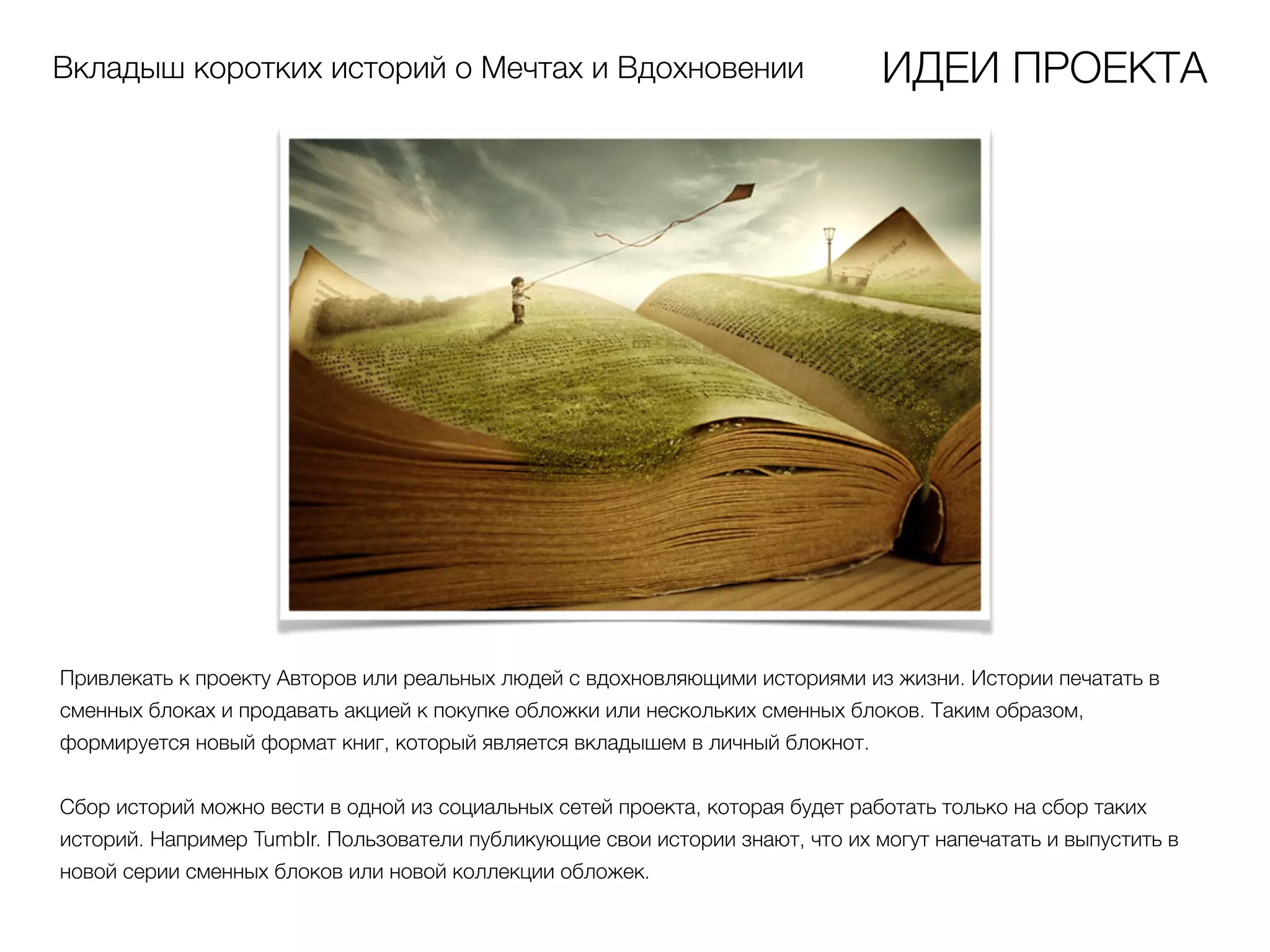 Вкладыш коротких историй о Мечтах и Вдохновении ИДЕИ ПРОЕКТА
Привлекать к проекту Авторов или реальных людей с вдохновляющими историями из жизни. Истории печатать в
сменных блоках и продавать акцией к покупке обложки или нескольких сменных блоков. Таким образом,
формируется новый формат книг, который является вкладышем в личный блокнот.
Сбор историй можно вести в одной из социальных сетей проекта, которая будет работать только на сбор таких
историй. Например Tumblr. Пользователи публикующие свои истории знают, что их могут напечатать и выпустить в
новой серии сменных блоков или новой коллекции обложек.
 