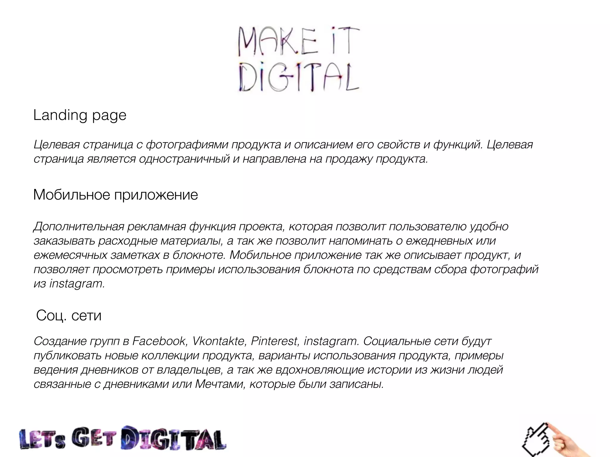 Landing page
Целевая страница с фотографиями продукта и описанием его свойств и функций. Целевая
страница является одностраничный и направлена на продажу продукта.
Мобильное приложение
Дополнительная рекламная функция проекта, которая позволит пользователю удобно
заказывать расходные материалы, а так же позволит напоминать о ежедневных или
ежемесячных заметках в блокноте. Мобильное приложение так же описывает продукт, и
позволяет просмотреть примеры использования блокнота по средствам сбора фотографий
из instagram.
Соц. сети
Создание групп в Facebook, Vkontakte, Pinterest, instagram. Социальные сети будут
публиковать новые коллекции продукта, варианты использования продукта, примеры
ведения дневников от владельцев, а так же вдохновляющие истории из жизни людей
связанные с дневниками или Мечтами, которые были записаны.
 