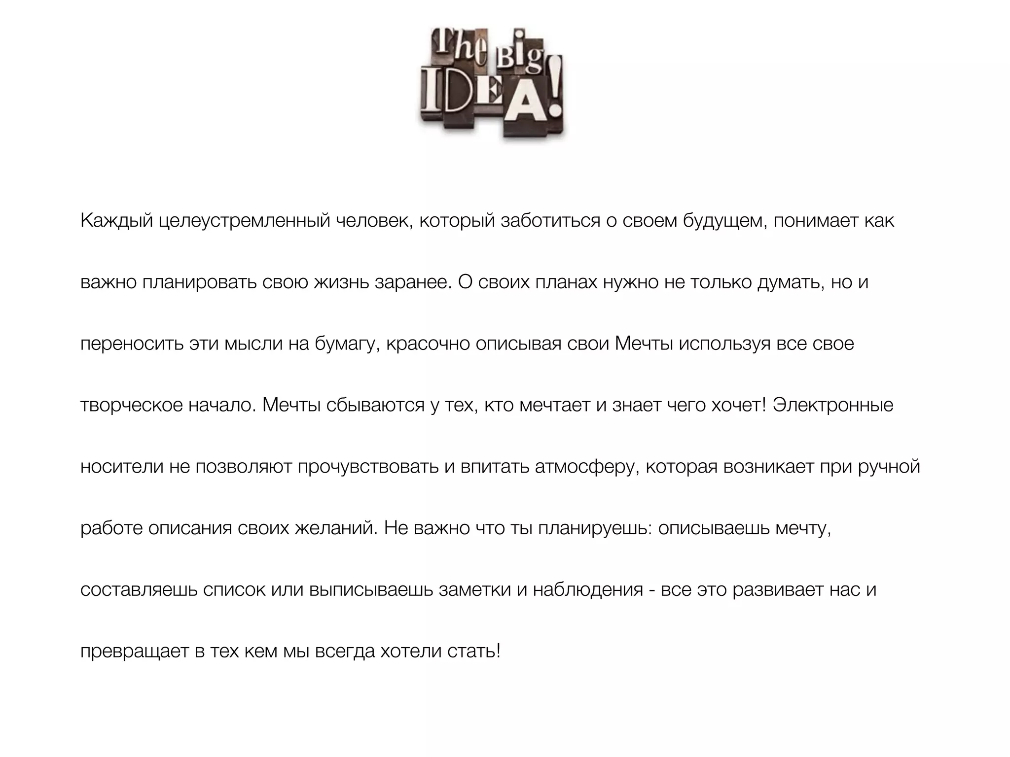 Каждый целеустремленный человек, который заботиться о своем будущем, понимает как
важно планировать свою жизнь заранее. О своих планах нужно не только думать, но и
переносить эти мысли на бумагу, красочно описывая свои Мечты используя все свое
творческое начало. Мечты сбываются у тех, кто мечтает и знает чего хочет! Электронные
носители не позволяют прочувствовать и впитать атмосферу, которая возникает при ручной
работе описания своих желаний. Не важно что ты планируешь: описываешь мечту,
составляешь список или выписываешь заметки и наблюдения - все это развивает нас и
превращает в тех кем мы всегда хотели стать!
 