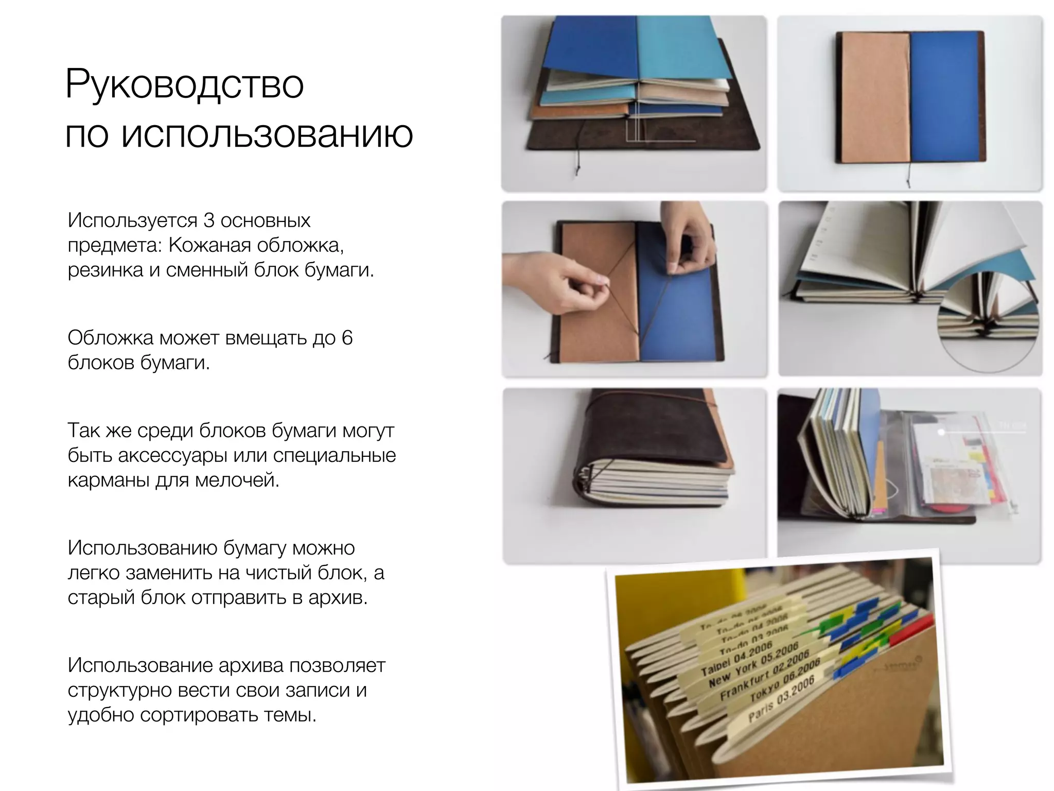 Руководство
по использованию
Используется 3 основных
предмета: Кожаная обложка,
резинка и сменный блок бумаги.
Обложка может вмещать до 6
блоков бумаги.
Так же среди блоков бумаги могут
быть аксессуары или специальные
карманы для мелочей.
Использованию бумагу можно
легко заменить на чистый блок, а
старый блок отправить в архив.
Использование архива позволяет
структурно вести свои записи и
удобно сортировать темы.
 