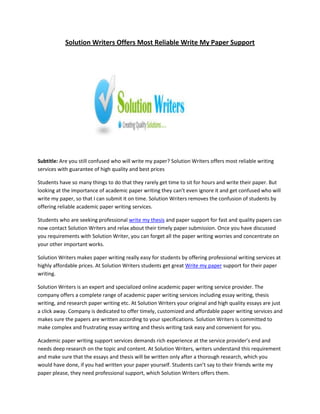 Solution Writers Offers Most Reliable Write My Paper Support




Subtitle: Are you still confused who will write my paper? Solution Writers offers most reliable writing
services with guarantee of high quality and best prices

Students have so many things to do that they rarely get time to sit for hours and write their paper. But
looking at the importance of academic paper writing they can’t even ignore it and get confused who will
write my paper, so that I can submit it on time. Solution Writers removes the confusion of students by
offering reliable academic paper writing services.

Students who are seeking professional write my thesis and paper support for fast and quality papers can
now contact Solution Writers and relax about their timely paper submission. Once you have discussed
you requirements with Solution Writer, you can forget all the paper writing worries and concentrate on
your other important works.

Solution Writers makes paper writing really easy for students by offering professional writing services at
highly affordable prices. At Solution Writers students get great Write my paper support for their paper
writing.

Solution Writers is an expert and specialized online academic paper writing service provider. The
company offers a complete range of academic paper writing services including essay writing, thesis
writing, and research paper writing etc. At Solution Writers your original and high quality essays are just
a click away. Company is dedicated to offer timely, customized and affordable paper writing services and
makes sure the papers are written according to your specifications. Solution Writers is committed to
make complex and frustrating essay writing and thesis writing task easy and convenient for you.

Academic paper writing support services demands rich experience at the service provider’s end and
needs deep research on the topic and content. At Solution Writers, writers understand this requirement
and make sure that the essays and thesis will be written only after a thorough research, which you
would have done, if you had written your paper yourself. Students can’t say to their friends write my
paper please, they need professional support, which Solution Writers offers them.
 
