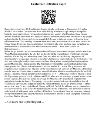 Conference Reflection Paper
During the week of May 25, I had the privilege to attend a conference in Washington D.C. called
NCORE, the National Conference on Race and Ethnicity. Conference topics ranged from police
brutality, mass incarceration, Ferguson to moving towards identity after liberation. Since I am an
African American, I felt that it was expected of me to attend conferences that only relate to my people
and my identity. To stray away from the expected , I decided to dedicate one day to learning about
different cultures. That morning, I attended a conference on the education of Asian Americans in the
United States. I went into this conference not expecting to take away anything since our culture has
conditioned us to believe that Asian Americans are the model ... Show more content on
Helpwriting.net ...
Before we go into this, we have to understand the difference between the foreigner and the American.
When Muslims immigrate to the US, they are faced with the constant stares of onlookers who are
confused of what they are, where they come from, and when are they leaving. As you can tell,
Americans have always seen Muslims as the other , but tensions intensified after the 9/11 attacks. The
9/11 attacks brought Muslim culture to the forefront. Many people started performing hate crimes
against Muslims and Islamic nations. The American government has sanctioned surveillance and
investigations into Islamic nations in order to prevent another 9/11 attack. The government has
perpetuated this hatred towards Muslims on the basis that since all terrorists are Muslims, all Muslims
must be terrorists. Furthermore, Americans have this idea that Muslims should apologize for the 9/11
attacks. The entire Muslim culture was not responsible for 9/11. Although it seems to be easy to point
the finger at one group of people, it becomes difficult when you are blaming a group of people on one
person s actions. If Americans expect an apology for Muslims, all whites should be prepared to
apologize to blacks for slavery. The apology concept is complete ludicrous. If you believe that all
Muslims are terrorists, this judgment makes the statement that all blacks are criminals true. If either
one are true, how do we explain Barack Obama and Farah Pandith. In addition, airport customs have
used the 9/11 attacks as an excuse for random security checks of Muslims. This promotes an almost
majority rule of widespread racial profiling of Muslims. On the airport, there are numerous customs
checkpoints for Homeland Security that takes a minimum of 2 hours to catch your plane. Americans
even have this fear of terror
... Get more on HelpWriting.net ...
 