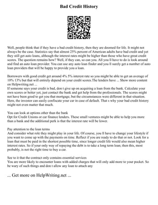 Bad Credit History
Well, people think that if they have a bad credit history, then they are doomed for life. It might not
always be the case. Statistics say that almost 25% percent of American adults have bad credit and yet
they still get auto loans, although the interest rates might be higher than those who have great credit
scores. The question remains how? Well, if they can, so can you. All you ll have to do is look around
and find an auto loan provider. You can use any auto loan finder and you ll surely get a number of auto
loan providers that will be happy to provide you a loan.
Borrowers with good credit get around 4% 5% interest rate so you might be able to get an average of
10% 13% but that will entirely depend on your credit scores.The lenders have ... Show more content
on Helpwriting.net ...
If someone says your credit is bad, don t give up on acquiring a loan from the bank. Calculate your
own scores or better yet, just contact the bank and get help from the professionals. The scores might
not have been good to get you that mortgage, but the circumstances were different in that situation.
Here, the investor can easily confiscate your car in case of default. That s why your bad credit history
might not even matter that much.
You can look at options other than the bank
Opt for Credit Unions or car finance lenders. These small ventures might be able to help you more
than a bank and the additional perk is that the interest rate will be lower.
Pay attention to the loan terms
And consider what role they might play in your life. Of course, you ll have to change your lifestyle if
you want to come up with the payments on time. Reflect if you are ready to do that or not. Look for a
loan that must be paid in the shortest possible time, since longer credit life would also mean higher
interest rates. So if your only way of repaying the debt is to take a long term loan; then this, most
probably, is not the right time to buy a car.
See to it that the contract only contains essential services
You are more likely to encounter loans with added charges that will only add more to your pocket. So
be wary of such things and don t allow any loan to attach any
... Get more on HelpWriting.net ...
 