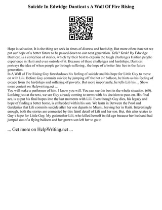 Suicide In Edwidge Danticat s A Wall Of Fire Rising
Hope is salvation. It is the thing we seek in times of distress and hardship. But more often than not we
put our hope of a better future to be passed down to our next generation. Krik? Krak! By Edwidge
Danticat, is a collection of stories, which try their best to explain the tough challenges Haitian people
experience in Haiti and even outside of it. Because of these challenges and hardships, Danticat
portrays the idea of when people go through suffering , the hope of a better fate lies in the future
generation.
In A Wall of Fire Rising Guy foreshadows his feeling of suicide and his hope for Little Guy to move
on with Lili. Before Guy commits suicide by jumping off the hot air balloon, he hints us his feeling of
escape from the hardships and suffering of poverty. But more importantly, he tells Lili his ... Show
more content on Helpwriting.net ...
You will make a performer of him. I know you will. You can see the best in the whole situation. (60).
Looking just at the text, we see Guy already coming to terms with his decision to pass on. His final
act, is to put his final hopes into the last moments with Lili. Even though Guy dies, his legacy and
hope of finding a better home, is embedded within his son. We learn in Between the Pool and
Gardenias that Lili commits suicide after her son departs to Miami, leaving her in Haiti. Interestingly
enough, both the stories are connected by this faintl detail of Lili and her son. But, this also relates to
Guy s hope for Little Guy, My godmother Lili, who killed herself in old age because her husband had
jumped out of a flying balloon and her grown son left her to go to
... Get more on HelpWriting.net ...
 