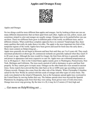 Apples and Oranges Essay
Apples and Oranges
No two things could be more different than apples and oranges. Just by looking at them one can see
many different characteristics that set them apart from each other. Apples are red, yellow, russet, and
sometimes striped in color and oranges are usually orange. Oranges have to be peeled before one can
eat them. These two different fruits grow in different parts of the world, on different trees, and in
different climates. What could these complete opposites have in common? Surprisingly they share
many qualities that really do make them a lot alike. The apple is the most important tree fruit of the
temperate regions of the world. Apples have been grown and used for food since the early dawn ...
Show more content on Helpwriting.net ...
Apple trees generally do not begin to blossom and bear fruit until they are 5 to 8 years old. They reach
maximum production at about age 20; commercial orchards are generally replaced when they reach 35
to 40 years in age. Although the trees would live longer, the fruit from old trees is generally smaller
and poorer in appearance and more expensive to care for. Apple trees can withstand temperatures as
low as 40 degrees C. Here in the United States apples mainly grow in Washington, Pennsylvania, New
York, Michigan and California. The trees need a period of cold or dormancy to grow and bear fruit
properly. So they cannot grow in tropic areas. Oranges on the other hand also were around in ancient
times. Some experts have proved that they date back as far as 4,000 years ago according to ancient
Chinese records. Oranges also come from the other side of the Atlantic. When Christopher Columbus
sailed for the New World, he carried with him seeds of oranges and other types of citrus fruits. The
seeds were planted on the island of Hispaniola. Just as the Europeans spread apple trees westward in
the United States by moving further that way. The Indians spread citrus trees beyond the Spanish
Plantations by dropping seeds from fruit they were eating. Soon groves were of wild citrus trees.
Orange trees never stop growing. By the time it is 20, it may be 4.5 meters (15 feet) high and
... Get more on HelpWriting.net ...
 