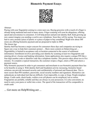 Biometric Payment Essays
Abstract
Paying with your fingerprint coming to a store near you. Buying groceries with a touch of a finger is
already being marketed and used in many stores. Finger scanning will soon be ubiquitous, offering
speed and convenience to consumers. It will help protect and prevent identity theft. Kids growing up
now cannot imagine you needing a cord to use a telephone. Soon they will be saying, You mean you
had to carry around a piece of plastic or a piece of paper to buy something? Right now about 500
stores are offering biometric payment and are projected to triple in 2006.
The Jetson Age
Identity theft has become a major concern for consumers these days and companies are trying to
figure out a way to help their customers protect ... Show more content on Helpwriting.net ...
Negotiability is limited to acceptance only at location connected to the source of settlement
information. Enrollment involves providing your identity by scanning at least two fingerprints and
entering driver s license and banking information. Some applications also require a unique PIN like a
four digit number code or identifier code like a telephone number. This process takes about two to five
minutes. To complete a typical transaction, the customer swipes a finger, enters a PIN and selects a
payment source.
Why biometric payment In order to get consumers and merchants to use biometric payment there has
to be benefits in using it. With identity theft and fraudulent activity increasing, biometric based
solutions can provide increased security and confidentiality of personal and financial data. This is
more secure than PIN numbers, passwords, social security numbers and signatures. Biometrics can
authenticate an individual trait that are difficult, if not impossible, to copy or forge. People misplace
things. Credit cards, check books, wallets even cell phones can be misplaced, lost or stolen.
Fingerprints are portable, reliable and they are always in your possession. It is also convenient, no
need to carry your purse or wallet into a store. The speed of the transaction will be comparable to
credit cards
... Get more on HelpWriting.net ...
 