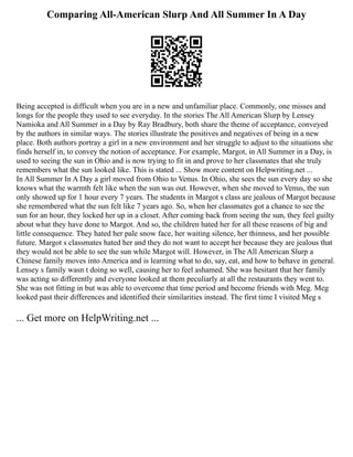 Comparing All-American Slurp And All Summer In A Day
Being accepted is difficult when you are in a new and unfamiliar place. Commonly, one misses and
longs for the people they used to see everyday. In the stories The All American Slurp by Lensey
Namioka and All Summer in a Day by Ray Bradbury, both share the theme of acceptance, conveyed
by the authors in similar ways. The stories illustrate the positives and negatives of being in a new
place. Both authors portray a girl in a new environment and her struggle to adjust to the situations she
finds herself in, to convey the notion of acceptance. For example, Margot, in All Summer in a Day, is
used to seeing the sun in Ohio and is now trying to fit in and prove to her classmates that she truly
remembers what the sun looked like. This is stated ... Show more content on Helpwriting.net ...
In All Summer In A Day a girl moved from Ohio to Venus. In Ohio, she sees the sun every day so she
knows what the warmth felt like when the sun was out. However, when she moved to Venus, the sun
only showed up for 1 hour every 7 years. The students in Margot s class are jealous of Margot because
she remembered what the sun felt like 7 years ago. So, when her classmates got a chance to see the
sun for an hour, they locked her up in a closet. After coming back from seeing the sun, they feel guilty
about what they have done to Margot. And so, the children hated her for all these reasons of big and
little consequence. They hated her pale snow face, her waiting silence, her thinness, and her possible
future. Margot s classmates hated her and they do not want to accept her because they are jealous that
they would not be able to see the sun while Margot will. However, in The All American Slurp a
Chinese family moves into America and is learning what to do, say, eat, and how to behave in general.
Lensey s family wasn t doing so well, causing her to feel ashamed. She was hesitant that her family
was acting so differently and everyone looked at them peculiarly at all the restaurants they went to.
She was not fitting in but was able to overcome that time period and become friends with Meg. Meg
looked past their differences and identified their similarities instead. The first time I visited Meg s
... Get more on HelpWriting.net ...
 