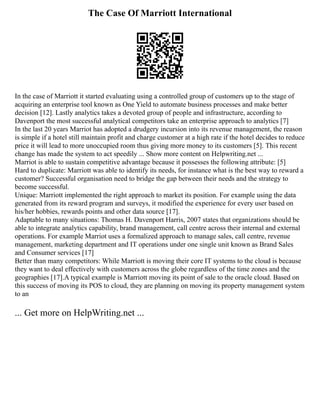 The Case Of Marriott International
In the case of Marriott it started evaluating using a controlled group of customers up to the stage of
acquiring an enterprise tool known as One Yield to automate business processes and make better
decision [12]. Lastly analytics takes a devoted group of people and infrastructure, according to
Davenport the most successful analytical competitors take an enterprise approach to analytics [7]
In the last 20 years Marriot has adopted a drudgery incursion into its revenue management, the reason
is simple if a hotel still maintain profit and charge customer at a high rate if the hotel decides to reduce
price it will lead to more unoccupied room thus giving more money to its customers [5]. This recent
change has made the system to act speedily ... Show more content on Helpwriting.net ...
Marriot is able to sustain competitive advantage because it possesses the following attribute: [5]
Hard to duplicate: Marriott was able to identify its needs, for instance what is the best way to reward a
customer? Successful organisation need to bridge the gap between their needs and the strategy to
become successful.
Unique: Marriott implemented the right approach to market its position. For example using the data
generated from its reward program and surveys, it modified the experience for every user based on
his/her hobbies, rewards points and other data source [17].
Adaptable to many situations: Thomas H. Davenport Harris, 2007 states that organizations should be
able to integrate analytics capability, brand management, call centre across their internal and external
operations. For example Marriot uses a formalized approach to manage sales, call centre, revenue
management, marketing department and IT operations under one single unit known as Brand Sales
and Consumer services [17]
Better than many competitors: While Marriott is moving their core IT systems to the cloud is because
they want to deal effectively with customers across the globe regardless of the time zones and the
geographies [17].A typical example is Marriott moving its point of sale to the oracle cloud. Based on
this success of moving its POS to cloud, they are planning on moving its property management system
to an
... Get more on HelpWriting.net ...
 