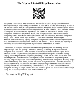 The Negative Effects Of Illegal Immigration
Immigration, by definition, is the term used to describe the action of coming to live in a foreign
country permanently. Illegal immigration however, is the action of crossing, or overstaying, in a place
that isn t one s native home, without guaranteed residence. For years, people have immigrated left and
right due to various reasons and certain said opportunities. It wasn t until the 1800 s, when the number
of immigrants in the United States skyrocketed, that continuous debates about whether illegal
immigration is an issue or not erupted. With it came multiple solutions to the overall problem;
immigrating to the United States from other countries takes too long due to the current immigration
policy. This is a nation known topic because it ... Show more content on Helpwriting.net ...
However, the system cheating aspiring immigrants, alongside the commotion of having immigrants
settle here will immediately reduce the nation s GDP (Griswald 1). Not to mention, the economy in
the country is actually searching and has a great demand for these kind of workers.
Two solutions to fixing the issues with the current immigration system is to primarily provide
temporary legal visas and open up a pathway to obtaining citizenship. Many undocumented
immigrants have lived in the United States for at least a decade and have become a great part of
American society. The prevalent system practically encourages immigrants to enter the country
illegally, considering the process of rightfully becoming a citizen can take up to five or more years.
According to Brad Plumer s article, Learning from Failure: How to Solve Illegal Immigration,
providing temporary legal visas is the first step to fixing the matter with immigration. Allowing people
to obtain a temporary work permit, or visa, makes sure immigrant workers ... fulfill the needs of U.S.
businesses (Plumer 1). Not only does this reduce illegal crossings, but fills the necessary jobs our
economy demands and needs since many Americans refuse to do so. This is a solution because
immigrants now may no longer have the motive to avoid the system and businesses will reduce illegal
hirings due to easy acquired visas. Also, the United States can
... Get more on HelpWriting.net ...
 