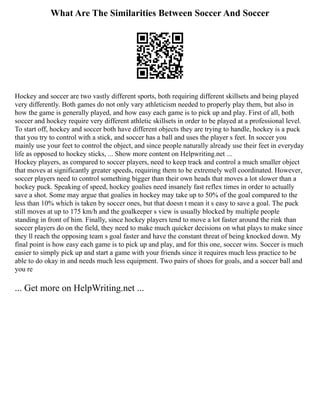 What Are The Similarities Between Soccer And Soccer
Hockey and soccer are two vastly different sports, both requiring different skillsets and being played
very differently. Both games do not only vary athleticism needed to properly play them, but also in
how the game is generally played, and how easy each game is to pick up and play. First of all, both
soccer and hockey require very different athletic skillsets in order to be played at a professional level.
To start off, hockey and soccer both have different objects they are trying to handle, hockey is a puck
that you try to control with a stick, and soccer has a ball and uses the player s feet. In soccer you
mainly use your feet to control the object, and since people naturally already use their feet in everyday
life as opposed to hockey sticks, ... Show more content on Helpwriting.net ...
Hockey players, as compared to soccer players, need to keep track and control a much smaller object
that moves at significantly greater speeds, requiring them to be extremely well coordinated. However,
soccer players need to control something bigger than their own heads that moves a lot slower than a
hockey puck. Speaking of speed, hockey goalies need insanely fast reflex times in order to actually
save a shot. Some may argue that goalies in hockey may take up to 50% of the goal compared to the
less than 10% which is taken by soccer ones, but that doesn t mean it s easy to save a goal. The puck
still moves at up to 175 km/h and the goalkeeper s view is usually blocked by multiple people
standing in front of him. Finally, since hockey players tend to move a lot faster around the rink than
soccer players do on the field, they need to make much quicker decisions on what plays to make since
they ll reach the opposing team s goal faster and have the constant threat of being knocked down. My
final point is how easy each game is to pick up and play, and for this one, soccer wins. Soccer is much
easier to simply pick up and start a game with your friends since it requires much less practice to be
able to do okay in and needs much less equipment. Two pairs of shoes for goals, and a soccer ball and
you re
... Get more on HelpWriting.net ...
 
