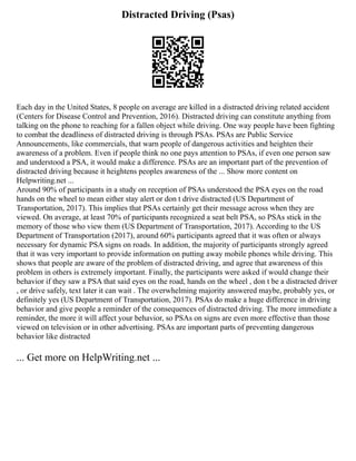 Distracted Driving (Psas)
Each day in the United States, 8 people on average are killed in a distracted driving related accident
(Centers for Disease Control and Prevention, 2016). Distracted driving can constitute anything from
talking on the phone to reaching for a fallen object while driving. One way people have been fighting
to combat the deadliness of distracted driving is through PSAs. PSAs are Public Service
Announcements, like commercials, that warn people of dangerous activities and heighten their
awareness of a problem. Even if people think no one pays attention to PSAs, if even one person saw
and understood a PSA, it would make a difference. PSAs are an important part of the prevention of
distracted driving because it heightens peoples awareness of the ... Show more content on
Helpwriting.net ...
Around 90% of participants in a study on reception of PSAs understood the PSA eyes on the road
hands on the wheel to mean either stay alert or don t drive distracted (US Department of
Transportation, 2017). This implies that PSAs certainly get their message across when they are
viewed. On average, at least 70% of participants recognized a seat belt PSA, so PSAs stick in the
memory of those who view them (US Department of Transportation, 2017). According to the US
Department of Transportation (2017), around 60% participants agreed that it was often or always
necessary for dynamic PSA signs on roads. In addition, the majority of participants strongly agreed
that it was very important to provide information on putting away mobile phones while driving. This
shows that people are aware of the problem of distracted driving, and agree that awareness of this
problem in others is extremely important. Finally, the participants were asked if would change their
behavior if they saw a PSA that said eyes on the road, hands on the wheel , don t be a distracted driver
, or drive safely, text later it can wait . The overwhelming majority answered maybe, probably yes, or
definitely yes (US Department of Transportation, 2017). PSAs do make a huge difference in driving
behavior and give people a reminder of the consequences of distracted driving. The more immediate a
reminder, the more it will affect your behavior, so PSAs on signs are even more effective than those
viewed on television or in other advertising. PSAs are important parts of preventing dangerous
behavior like distracted
... Get more on HelpWriting.net ...
 