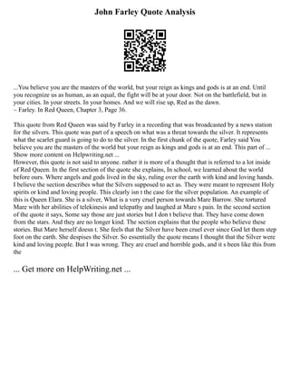 John Farley Quote Analysis
...You believe you are the masters of the world, but your reign as kings and gods is at an end. Until
you recognize us as human, as an equal, the fight will be at your door. Not on the battlefield, but in
your cities. In your streets. In your homes. And we will rise up, Red as the dawn.
~ Farley. In Red Queen, Chapter 3, Page 36.
This quote from Red Queen was said by Farley in a recording that was broadcasted by a news station
for the silvers. This quote was part of a speech on what was a threat towards the silver. It represents
what the scarlet guard is going to do to the silver. In the first chunk of the quote, Farley said You
believe you are the masters of the world but your reign as kings and gods is at an end. This part of ...
Show more content on Helpwriting.net ...
However, this quote is not said to anyone. rather it is more of a thought that is referred to a lot inside
of Red Queen. In the first section of the quote she explains, In school, we learned about the world
before ours. Where angels and gods lived in the sky, ruling over the earth with kind and loving hands.
I believe the section describes what the Silvers supposed to act as. They were meant to represent Holy
spirits or kind and loving people. This clearly isn t the case for the silver population. An example of
this is Queen Elara. She is a silver, What is a very cruel person towards Mare Barrow. She tortured
Mare with her abilities of telekinesis and telepathy and laughed at Mare s pain. In the second section
of the quote it says, Some say those are just stories but I don t believe that. They have come down
from the stars. And they are no longer kind. The section explains that the people who believe these
stories. But Mare herself doesn t. She feels that the Silver have been cruel ever since God let them step
foot on the earth. She despises the Silver. So essentially the quote means I thought that the Silver were
kind and loving people. But I was wrong. They are cruel and horrible gods, and it s been like this from
the
... Get more on HelpWriting.net ...
 