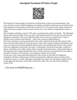Aboriginal Treatment Of Native People
The treatment of native peoples all around the world has been a major issue for generations. This
essay will show you how both the Indigenous Australians and Native Americans were treated from the
first settlement of white peoples in their land up until now. It will assess how the system worked, the
rights of the native peoples, why the system was the way it was, and how it impacted the world as a
whole.
The Australian constitution, made in 1901 states, in reckoning the numbers of people... The Aboriginal
Natives shall not be included. It also says that it will legislate (make laws for) any race other than the
Indigenous Australians. They were originally unable to vote, and were excluded from a range of
benefits such as, pensions and maternity ... Show more content on Helpwriting.net ...
The Native Americans were forced and paid to leave their traditional lands and either chose to hide
from or join the white people by living on reserves. Their native tongue, teachings and traditions were
soon to be extinct and one man named Ishi and his family went around trying to pass on their culture
to the new inhabitants of their land, The whites. Unfortunately, Ishi died not long after, a subject of
disease. And thanks to his efforts and the efforts of people all around America, white people began to
rally against the government alongside the natives. Native Americans were granted the same rights as
any other American in 1924 and were soon merged in with the rest of society.
In both cases, after a long, hard battle against the white settlers on their land, the Indigenous
Australians and Native American have finally been granted the rights they deserve and have been
accepted by society as a whole. Although, some people may stick to the old mindset, unable to move
on and appreciate the natives of the land on which they stand. They are, after all, the traditional
owners of the
... Get more on HelpWriting.net ...
 
