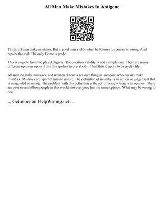 All Men Make Mistakes In Antigone
Think: all men make mistakes, But a good man yields when he Knows his course is wrong, And
repairs the evil: The only Crime is pride.
This is a quote from the play Antigone. The question validity is not a simple one. There are many
different opinions upon if this this applies to everybody. I find this to apply to everyday life.
All men do make mistakes, and women. There is no such thing as someone who doesn t make
mistakes. Mistakes are apart of human nature. The definition of mistake is an action or judgement that
is misguided or wrong. The problem with this definition is the act of being wrong is an opinion. There
are over seven billion people in this world, not everyone has the same opinion. What may be wrong to
one
... Get more on HelpWriting.net ...
 