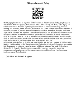Bilingualism And Aging
Healthy aging has become an important field of research of the 21st century. Today, people aged 85
and older are the fastest growing demographics in the United States (Lock Belza, 2017). Aging has
been associated with decline in cognitive performance such as executive functioning, episodic
memory, and attention (Memel, Bourassa, Woolverton, and Sbarra, 2016) as well decline in volume of
such brain structures as grey and white matters (Sowell, Peterson, Thompson, Welcome, Henkenius
Toga, 2003). Therefore, it is important to understand mechanisms and processes that influence decline
in cognitive abilities and brain structures with age to reduce its occurrence or at least to reduce the
speed of its decline (Ska et al., 2009). It is hypothesized that bilingualism promotes healthy cognitive
aging by enhancing the executive control functions, preserving grey matter volume, and contributing
to the cognitive reserve that can delay the onset of dementia in older age.
Bilingualism can be defined as speaking and understanding two languages (MacLeod, Fabiano Smith,
Boegner Pagé Fontolliet, 2012). The main empirical finding for the effect of bilingualism on cognition
is in the evidence for enhanced executive control in bilingual speakers (Bialystok, Craik, Green,
Gollan, 2009). Executive functions encompass cognitive processes involved in control and
management, such as planning, working memory, attention, problem solving, verbal reasoning,
inhibition, mental flexibility, task
... Get more on HelpWriting.net ...
 
