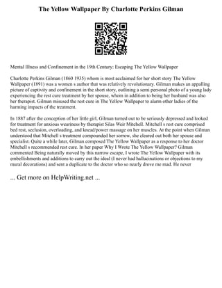 The Yellow Wallpaper By Charlotte Perkins Gilman
Mental Illness and Confinement in the 19th Century: Escaping The Yellow Wallpaper
Charlotte Perkins Gilman (1860 1935) whom is most acclaimed for her short story The Yellow
Wallpaper (1891) was a women s author that was relatively revolutionary. Gilman makes an appalling
picture of captivity and confinement in the short story, outlining a semi personal photo of a young lady
experiencing the rest cure treatment by her spouse, whom in addition to being her husband was also
her therapist. Gilman misused the rest cure in The Yellow Wallpaper to alarm other ladies of the
harming impacts of the treatment.
In 1887 after the conception of her little girl, Gilman turned out to be seriously depressed and looked
for treatment for anxious weariness by therapist Silas Weir Mitchell. Mitchell s rest cure comprised
bed rest, seclusion, overloading, and knead/power massage on her muscles. At the point when Gilman
understood that Mitchell s treatment compounded her sorrow, she cleared out both her spouse and
specialist. Quite a while later, Gilman composed The Yellow Wallpaper as a response to her doctor
Mitchell s recommended rest cure. In her paper Why I Wrote The Yellow Wallpaper? Gilman
commented Being naturally moved by this narrow escape, I wrote The Yellow Wallpaper with its
embellishments and additions to carry out the ideal (I never had hallucinations or objections to my
mural decorations) and sent a duplicate to the doctor who so nearly drove me mad. He never
... Get more on HelpWriting.net ...
 