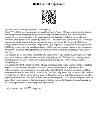 Birth Control Importance
The Importance of Teenage Access to Contraceptives
About 77% of all teenage pregnancies are accidental, and of those, 30% end in abortion, the solution
preventing the unwanted pregnancies at hand is the guaranteed access to over the counter birth
control. Girls avoid contraceptives for many reasons, whether it be prohibiting parents, lack of
education, or monetary issues concerning health care. These limitations cumulatively lead to teenage
pregnancies, which amount to far greater sacrifice and consequence than the simple ability for a
teenage girl to walk into a pharmacy and purchase a pill, or patch of her choice which could prevent a
child being brought into this world to unwilling, and incompetent parents. Access to over the counter
birth control could solve these problems, and ultimately limit the amount of teenage pregnancies in
America.
Many parents do not allow their children to take birth control. Their intentions, although in the right
place, do not always produce the outcome they originally long for. Whether their reasoning stems
from religious beliefs, or social standards, these parents are creating ... Show more content on
Helpwriting.net ...
In the case where birth control were to be offered over the counter, young women would not need the
approval of their guardian, they could purchase it just as any other item in a pharmacy. The
embarrassment a young woman has when asking her father for birth control is unimaginable. If her
parents don t allow her to take birth control in the first place, why would they be pleased with the idea
of her having sex? Easier access can put a cap on this embarrassment and discomfort and create a less
negative connotation on the subject of birth control for teenage girls. This could also improve upon the
home life of young women in their relationship with their parents. In this case, the act of teenage sex
isn t always preventable, and for the parents ignorance is
... Get more on HelpWriting.net ...
 