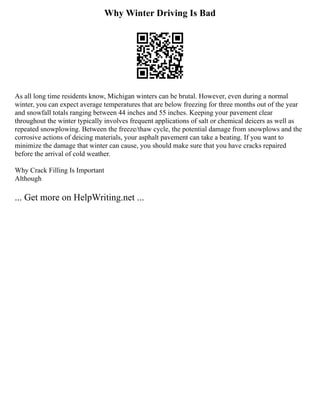 Why Winter Driving Is Bad
As all long time residents know, Michigan winters can be brutal. However, even during a normal
winter, you can expect average temperatures that are below freezing for three months out of the year
and snowfall totals ranging between 44 inches and 55 inches. Keeping your pavement clear
throughout the winter typically involves frequent applications of salt or chemical deicers as well as
repeated snowplowing. Between the freeze/thaw cycle, the potential damage from snowplows and the
corrosive actions of deicing materials, your asphalt pavement can take a beating. If you want to
minimize the damage that winter can cause, you should make sure that you have cracks repaired
before the arrival of cold weather.
Why Crack Filling Is Important
Although
... Get more on HelpWriting.net ...
 