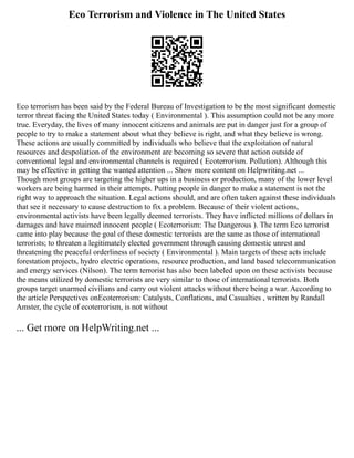 Eco Terrorism and Violence in The United States
Eco terrorism has been said by the Federal Bureau of Investigation to be the most significant domestic
terror threat facing the United States today ( Environmental ). This assumption could not be any more
true. Everyday, the lives of many innocent citizens and animals are put in danger just for a group of
people to try to make a statement about what they believe is right, and what they believe is wrong.
These actions are usually committed by individuals who believe that the exploitation of natural
resources and despoliation of the environment are becoming so severe that action outside of
conventional legal and environmental channels is required ( Ecoterrorism. Pollution). Although this
may be effective in getting the wanted attention ... Show more content on Helpwriting.net ...
Though most groups are targeting the higher ups in a business or production, many of the lower level
workers are being harmed in their attempts. Putting people in danger to make a statement is not the
right way to approach the situation. Legal actions should, and are often taken against these individuals
that see it necessary to cause destruction to fix a problem. Because of their violent actions,
environmental activists have been legally deemed terrorists. They have inflicted millions of dollars in
damages and have maimed innocent people ( Ecoterrorism: The Dangerous ). The term Eco terrorist
came into play because the goal of these domestic terrorists are the same as those of international
terrorists; to threaten a legitimately elected government through causing domestic unrest and
threatening the peaceful orderliness of society ( Environmental ). Main targets of these acts include
forestation projects, hydro electric operations, resource production, and land based telecommunication
and energy services (Nilson). The term terrorist has also been labeled upon on these activists because
the means utilized by domestic terrorists are very similar to those of international terrorists. Both
groups target unarmed civilians and carry out violent attacks without there being a war. According to
the article Perspectives onEcoterrorism: Catalysts, Conflations, and Casualties , written by Randall
Amster, the cycle of ecoterrorism, is not without
... Get more on HelpWriting.net ...
 