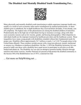 The Disabled And Mentally Disabled Youth Transitioning For...
Many physically and mentally disabled youth transitioning to adults experience improper health care,
usually as a result of socio economic status and/or misdiagnosis by medical professionals. As these
children grow to adulthood, the in depth healthcare they received before dwindles, if not already, cuts
off completely. The highest rates of this phenomenon are among the disabled children of minorities.
Predominantly due to the high rate of individuals having no insurance coverage, along with other
socio economic reasons such as low income, gender, and housing demographics. Other disparities in
individuals health are the improper treatment by healthcare providers and the healthcare system. These
inequalities leave many young people with disabilities stranded without their fundamental needs for
proper care. Disability affects approximately 56.7 million or nearly 1 in 5 (18.7%) people alone in the
United States (Brault). These numbers include anyone with a long term physical, mental, intellectual
or sensory (e.g. blindness or deafness) disabilities. On Dec. 3, 2014 the Disability Inclusions Act was
passed to make sure those with a disability have equal access to participate in activities as all able
bodied individuals do. The Disability Act was also an attempt to promote healthy lifestyles through
nutrition and routine exercise. Another National Act passed to help protect the disabled community is
the Section 504 of the Rehabilitation Act of 1973, a national law that
... Get more on HelpWriting.net ...
 