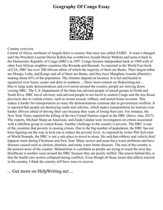 Geography Of Congo Essay
Country overview
Central of Africa, northeast of Angola there is country that once was called ZAIRE . It wasn t changed
until the President Laurent Desire Kabila has overthrown Joseph Desire Mobutu and name it back to
the Democratic Republic of Congo (DRC) in 1997. Congo became independent back in 1960 with of
other East African neighbor countries like Rwanda and Burundi. As reported in the World Fact book
of CIA, DRC has over 200 African ethnic of which the majority of them are Bantu. Their largest tribes
are Mongo, Luba, and Kongo and all of them are Bantu, and they have Mangbetu Azande (Hamitic)
making about 45% of the population. The climates depend on location. It is hot and humid in
equatorial river basin; cooler and drier in southern ... Show more content on Helpwriting.net ...
Due to large scale demonstrations and civil unrest around the country, people are slowing down
visiting DRC. The U.S. Department of the State has advised people of armed groups in North and
South Kivu. DRC travel advisory said advised people to not travel to eastern Congo and the tree Kasai
provinces due to violent crimes, such as sexual assault, robbery, and armed home invasion. This
makes it harder for transportation as many the demonstrations continue due to government conflicts. It
is reported that people are destroying roads and vehicles, which makes transportation for tourists even
harder. Drivers afraid of driving their cars because they scare of losing their cars. For instance, the
New York Times reported the killing of the two United Nations expert in the DRC (Steve, Jina, 2017).
The experts, Michael Sharp an American, and Zaida Catalan were investigators on crimes associated
with a rebellion group in central Kasai. Another challenge to the country is poverty. The DRC is one
of the countries that poverty is causing crimes. Due to the big number of population, the DRC has not
been figuring out the way to kick out or reduce the poverty level. As reported by writer Phil Sylvester
of World Nomads, the DRC is not a safe place to travel to alone. He said that robbery and vehicle thief
happens more during Christmas and New Year. Many sectors and areas have water problems and have
diseases caused such as cholera, diarrhea, and many water borne diseases. The east of the country is
the poorest areas of the country. Malnutrition is a problem as people are trying to reach the next day.
Healthcare is another issue around the DRC because they are poorly staffed. The reason behind this, is
that the health care system collapsed during conflicts. Even though all those issues that affects tourism
in the country, I think the country still have ways to recover
... Get more on HelpWriting.net ...
 