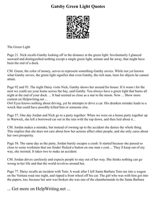 Gatsby Green Light Quotes
The Green Light
Page 21. Nick recalls Gatsby looking off in the distance at the green light: Involuntarily I glanced
seaward and distinguished nothing except a single green light, minute and far away, that might have
been the end of a dock.
CM. Green, the color of money, serves to represent something Gatsby envies. While not yet known
what Gatsby envies, the green light signifies that even Gatsby, the rich man, lusts for objects he cannot
attain.
Page 92 and 93. The night Daisy visits Nick, Gatsby shows her around his house: If it wasn t for the
mist we could see your home across the bay, said Gatsby. You always have a green light that burns all
night at the end of your dock. ... It had seemed as close as a star to the moon. Now ... Show more
content on Helpwriting.net ...
Owl Eyes knows nothing about driving, yet he attempts to drive a car. His drunken mistake leads to a
wreck that could have possibly killed him or someone else.
Page 57. One day Jordan and Nick go to a party together: When we were on a house party together up
in Warwick, she left a borrowed car out in the rain with the top down, and then lied about it...
CM. Jordan makes a mistake, but instead of owning up to the accident she denies the whole thing.
This implies that she does not care about how her actions affect other people, and she only cares about
her own prosperity.
Page 58. The same day as the party, Jordan barely escapes a crash: It started because she passed so
close to some workmen that our fender flicked a button on one man s coat.... They ll keep out of my
way, she insisted. It takes two to make an accident.
CM. Jordan drives carelessly and expects people to stay out of her way. She thinks nothing can go
wrong in her life and that the world revolves around her.
Page 77. Daisy recalls an incident with Tom: A week after I left Santa Barbara Tom ran into a wagon
on the Ventura road one night, and ripped a front wheel off his car. The girl who was with him got into
the papers, too, because her arm was broken she was one of the chambermaids in the Santa Barbara
... Get more on HelpWriting.net ...
 