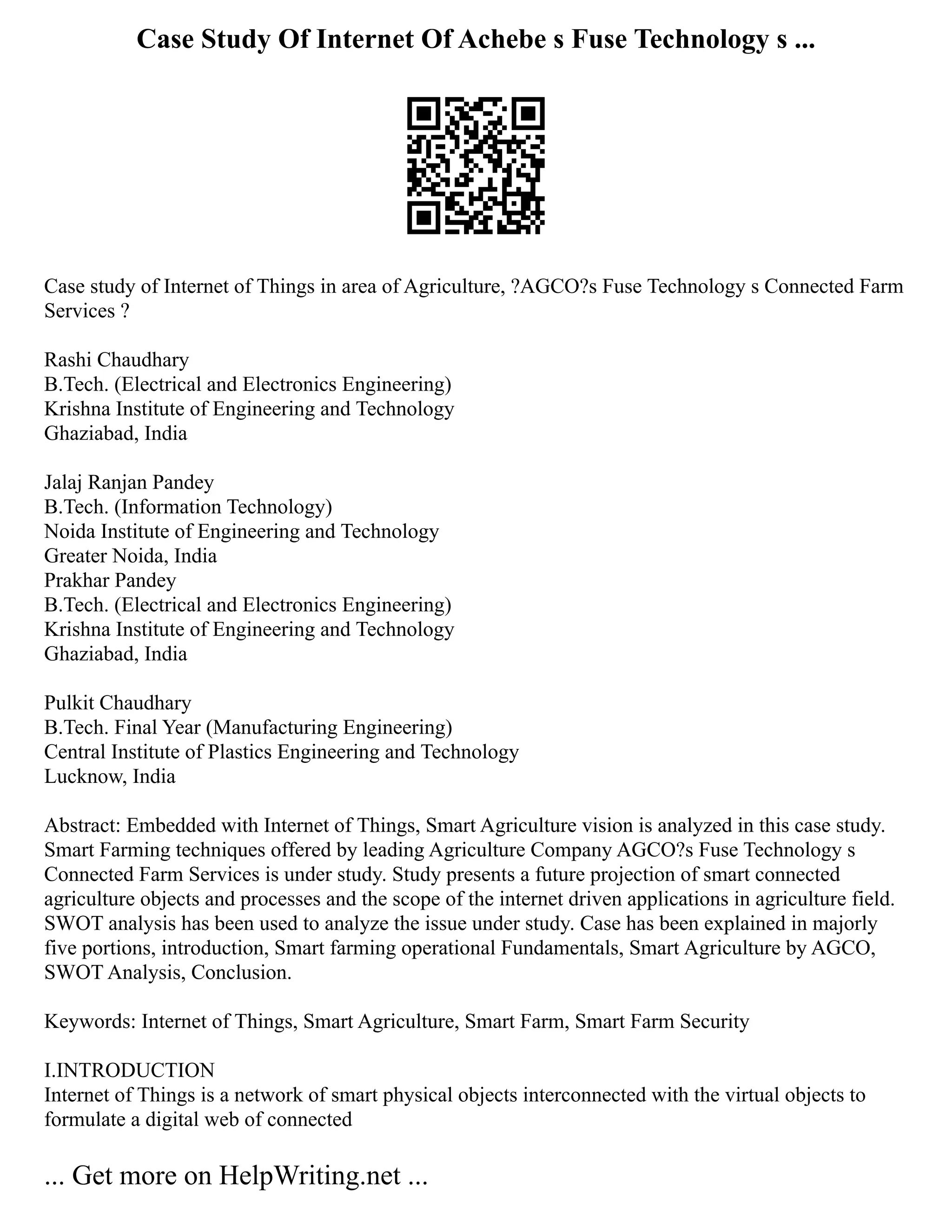 Case Study Of Internet Of Achebe s Fuse Technology s ...
Case study of Internet of Things in area of Agriculture, ?AGCO?s Fuse Technology s Connected Farm
Services ?
Rashi Chaudhary
B.Tech. (Electrical and Electronics Engineering)
Krishna Institute of Engineering and Technology
Ghaziabad, India
Jalaj Ranjan Pandey
B.Tech. (Information Technology)
Noida Institute of Engineering and Technology
Greater Noida, India
Prakhar Pandey
B.Tech. (Electrical and Electronics Engineering)
Krishna Institute of Engineering and Technology
Ghaziabad, India
Pulkit Chaudhary
B.Tech. Final Year (Manufacturing Engineering)
Central Institute of Plastics Engineering and Technology
Lucknow, India
Abstract: Embedded with Internet of Things, Smart Agriculture vision is analyzed in this case study.
Smart Farming techniques offered by leading Agriculture Company AGCO?s Fuse Technology s
Connected Farm Services is under study. Study presents a future projection of smart connected
agriculture objects and processes and the scope of the internet driven applications in agriculture field.
SWOT analysis has been used to analyze the issue under study. Case has been explained in majorly
five portions, introduction, Smart farming operational Fundamentals, Smart Agriculture by AGCO,
SWOT Analysis, Conclusion.
Keywords: Internet of Things, Smart Agriculture, Smart Farm, Smart Farm Security
I.INTRODUCTION
Internet of Things is a network of smart physical objects interconnected with the virtual objects to
formulate a digital web of connected
... Get more on HelpWriting.net ...
 