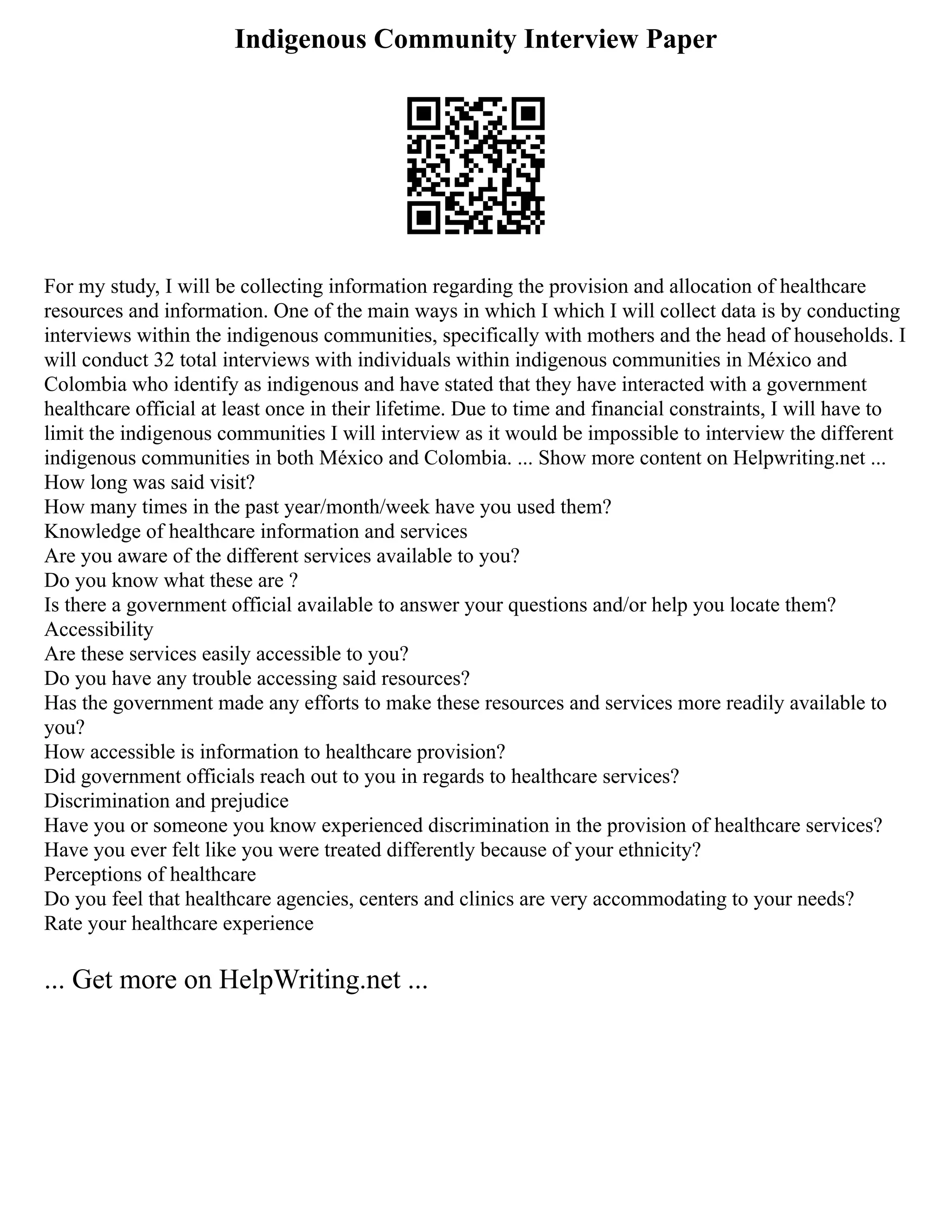 Indigenous Community Interview Paper
For my study, I will be collecting information regarding the provision and allocation of healthcare
resources and information. One of the main ways in which I which I will collect data is by conducting
interviews within the indigenous communities, specifically with mothers and the head of households. I
will conduct 32 total interviews with individuals within indigenous communities in México and
Colombia who identify as indigenous and have stated that they have interacted with a government
healthcare official at least once in their lifetime. Due to time and financial constraints, I will have to
limit the indigenous communities I will interview as it would be impossible to interview the different
indigenous communities in both México and Colombia. ... Show more content on Helpwriting.net ...
How long was said visit?
How many times in the past year/month/week have you used them?
Knowledge of healthcare information and services
Are you aware of the different services available to you?
Do you know what these are ?
Is there a government official available to answer your questions and/or help you locate them?
Accessibility
Are these services easily accessible to you?
Do you have any trouble accessing said resources?
Has the government made any efforts to make these resources and services more readily available to
you?
How accessible is information to healthcare provision?
Did government officials reach out to you in regards to healthcare services?
Discrimination and prejudice
Have you or someone you know experienced discrimination in the provision of healthcare services?
Have you ever felt like you were treated differently because of your ethnicity?
Perceptions of healthcare
Do you feel that healthcare agencies, centers and clinics are very accommodating to your needs?
Rate your healthcare experience
... Get more on HelpWriting.net ...
 