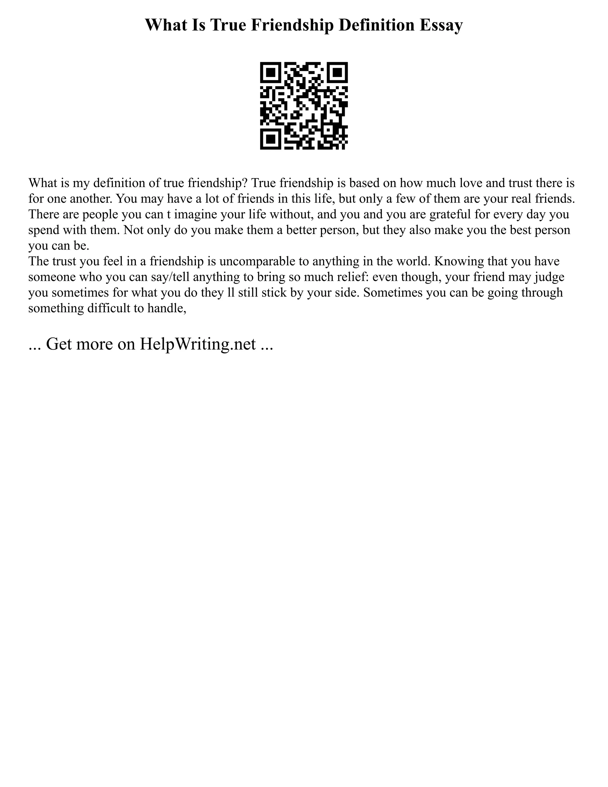 What Is True Friendship Definition Essay
What is my definition of true friendship? True friendship is based on how much love and trust there is
for one another. You may have a lot of friends in this life, but only a few of them are your real friends.
There are people you can t imagine your life without, and you and you are grateful for every day you
spend with them. Not only do you make them a better person, but they also make you the best person
you can be.
The trust you feel in a friendship is uncomparable to anything in the world. Knowing that you have
someone who you can say/tell anything to bring so much relief: even though, your friend may judge
you sometimes for what you do they ll still stick by your side. Sometimes you can be going through
something difficult to handle,
... Get more on HelpWriting.net ...
 