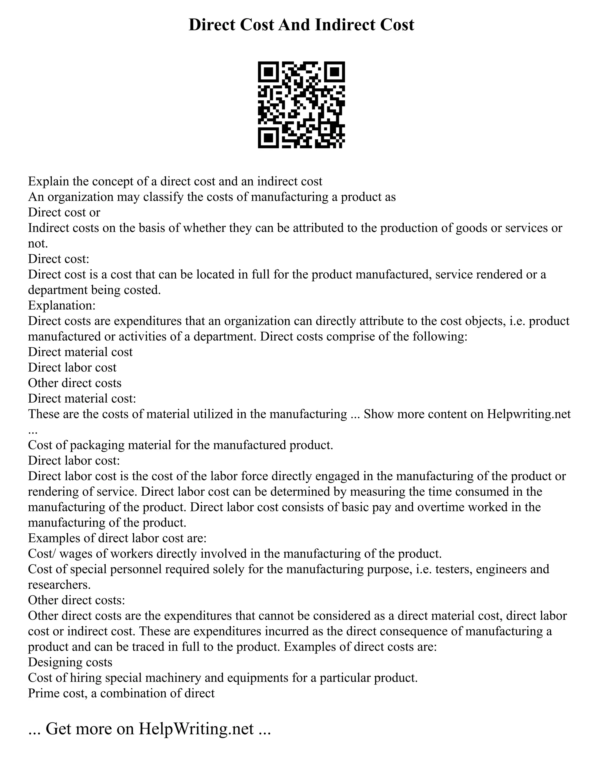 Direct Cost And Indirect Cost
Explain the concept of a direct cost and an indirect cost
An organization may classify the costs of manufacturing a product as
Direct cost or
Indirect costs on the basis of whether they can be attributed to the production of goods or services or
not.
Direct cost:
Direct cost is a cost that can be located in full for the product manufactured, service rendered or a
department being costed.
Explanation:
Direct costs are expenditures that an organization can directly attribute to the cost objects, i.e. product
manufactured or activities of a department. Direct costs comprise of the following:
Direct material cost
Direct labor cost
Other direct costs
Direct material cost:
These are the costs of material utilized in the manufacturing ... Show more content on Helpwriting.net
...
Cost of packaging material for the manufactured product.
Direct labor cost:
Direct labor cost is the cost of the labor force directly engaged in the manufacturing of the product or
rendering of service. Direct labor cost can be determined by measuring the time consumed in the
manufacturing of the product. Direct labor cost consists of basic pay and overtime worked in the
manufacturing of the product.
Examples of direct labor cost are:
Cost/ wages of workers directly involved in the manufacturing of the product.
Cost of special personnel required solely for the manufacturing purpose, i.e. testers, engineers and
researchers.
Other direct costs:
Other direct costs are the expenditures that cannot be considered as a direct material cost, direct labor
cost or indirect cost. These are expenditures incurred as the direct consequence of manufacturing a
product and can be traced in full to the product. Examples of direct costs are:
Designing costs
Cost of hiring special machinery and equipments for a particular product.
Prime cost, a combination of direct
... Get more on HelpWriting.net ...
 