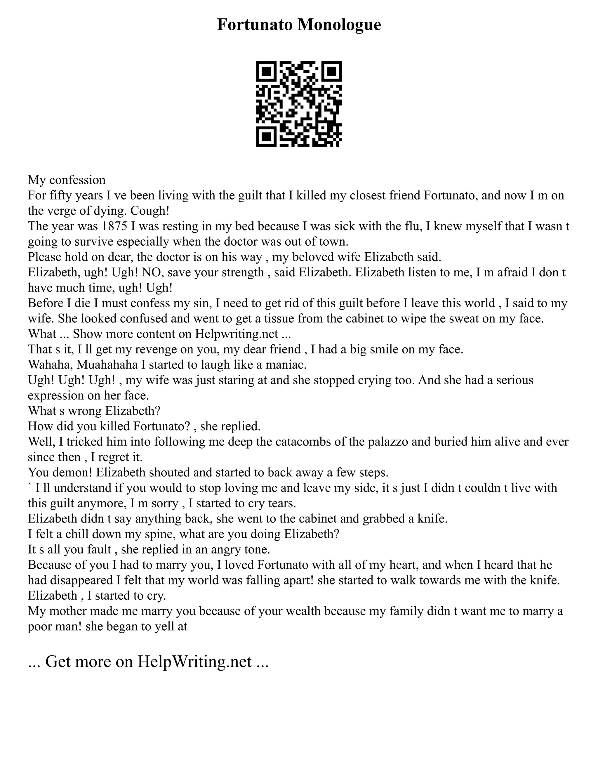 Fortunato Monologue
My confession
For fifty years I ve been living with the guilt that I killed my closest friend Fortunato, and now I m on
the verge of dying. Cough!
The year was 1875 I was resting in my bed because I was sick with the flu, I knew myself that I wasn t
going to survive especially when the doctor was out of town.
Please hold on dear, the doctor is on his way , my beloved wife Elizabeth said.
Elizabeth, ugh! Ugh! NO, save your strength , said Elizabeth. Elizabeth listen to me, I m afraid I don t
have much time, ugh! Ugh!
Before I die I must confess my sin, I need to get rid of this guilt before I leave this world , I said to my
wife. She looked confused and went to get a tissue from the cabinet to wipe the sweat on my face.
What ... Show more content on Helpwriting.net ...
That s it, I ll get my revenge on you, my dear friend , I had a big smile on my face.
Wahaha, Muahahaha I started to laugh like a maniac.
Ugh! Ugh! Ugh! , my wife was just staring at and she stopped crying too. And she had a serious
expression on her face.
What s wrong Elizabeth?
How did you killed Fortunato? , she replied.
Well, I tricked him into following me deep the catacombs of the palazzo and buried him alive and ever
since then , I regret it.
You demon! Elizabeth shouted and started to back away a few steps.
` I ll understand if you would to stop loving me and leave my side, it s just I didn t couldn t live with
this guilt anymore, I m sorry , I started to cry tears.
Elizabeth didn t say anything back, she went to the cabinet and grabbed a knife.
I felt a chill down my spine, what are you doing Elizabeth?
It s all you fault , she replied in an angry tone.
Because of you I had to marry you, I loved Fortunato with all of my heart, and when I heard that he
had disappeared I felt that my world was falling apart! she started to walk towards me with the knife.
Elizabeth , I started to cry.
My mother made me marry you because of your wealth because my family didn t want me to marry a
poor man! she began to yell at
... Get more on HelpWriting.net ...
 