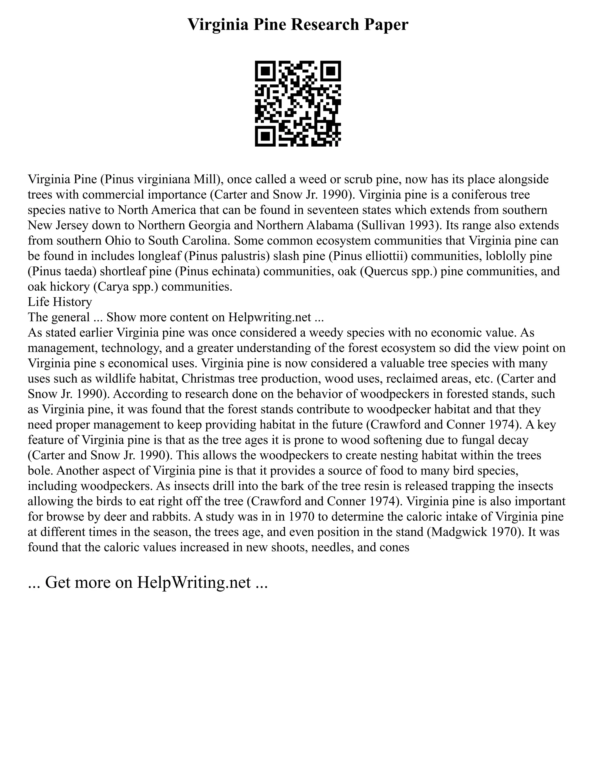 Virginia Pine Research Paper
Virginia Pine (Pinus virginiana Mill), once called a weed or scrub pine, now has its place alongside
trees with commercial importance (Carter and Snow Jr. 1990). Virginia pine is a coniferous tree
species native to North America that can be found in seventeen states which extends from southern
New Jersey down to Northern Georgia and Northern Alabama (Sullivan 1993). Its range also extends
from southern Ohio to South Carolina. Some common ecosystem communities that Virginia pine can
be found in includes longleaf (Pinus palustris) slash pine (Pinus elliottii) communities, loblolly pine
(Pinus taeda) shortleaf pine (Pinus echinata) communities, oak (Quercus spp.) pine communities, and
oak hickory (Carya spp.) communities.
Life History
The general ... Show more content on Helpwriting.net ...
As stated earlier Virginia pine was once considered a weedy species with no economic value. As
management, technology, and a greater understanding of the forest ecosystem so did the view point on
Virginia pine s economical uses. Virginia pine is now considered a valuable tree species with many
uses such as wildlife habitat, Christmas tree production, wood uses, reclaimed areas, etc. (Carter and
Snow Jr. 1990). According to research done on the behavior of woodpeckers in forested stands, such
as Virginia pine, it was found that the forest stands contribute to woodpecker habitat and that they
need proper management to keep providing habitat in the future (Crawford and Conner 1974). A key
feature of Virginia pine is that as the tree ages it is prone to wood softening due to fungal decay
(Carter and Snow Jr. 1990). This allows the woodpeckers to create nesting habitat within the trees
bole. Another aspect of Virginia pine is that it provides a source of food to many bird species,
including woodpeckers. As insects drill into the bark of the tree resin is released trapping the insects
allowing the birds to eat right off the tree (Crawford and Conner 1974). Virginia pine is also important
for browse by deer and rabbits. A study was in in 1970 to determine the caloric intake of Virginia pine
at different times in the season, the trees age, and even position in the stand (Madgwick 1970). It was
found that the caloric values increased in new shoots, needles, and cones
... Get more on HelpWriting.net ...
 