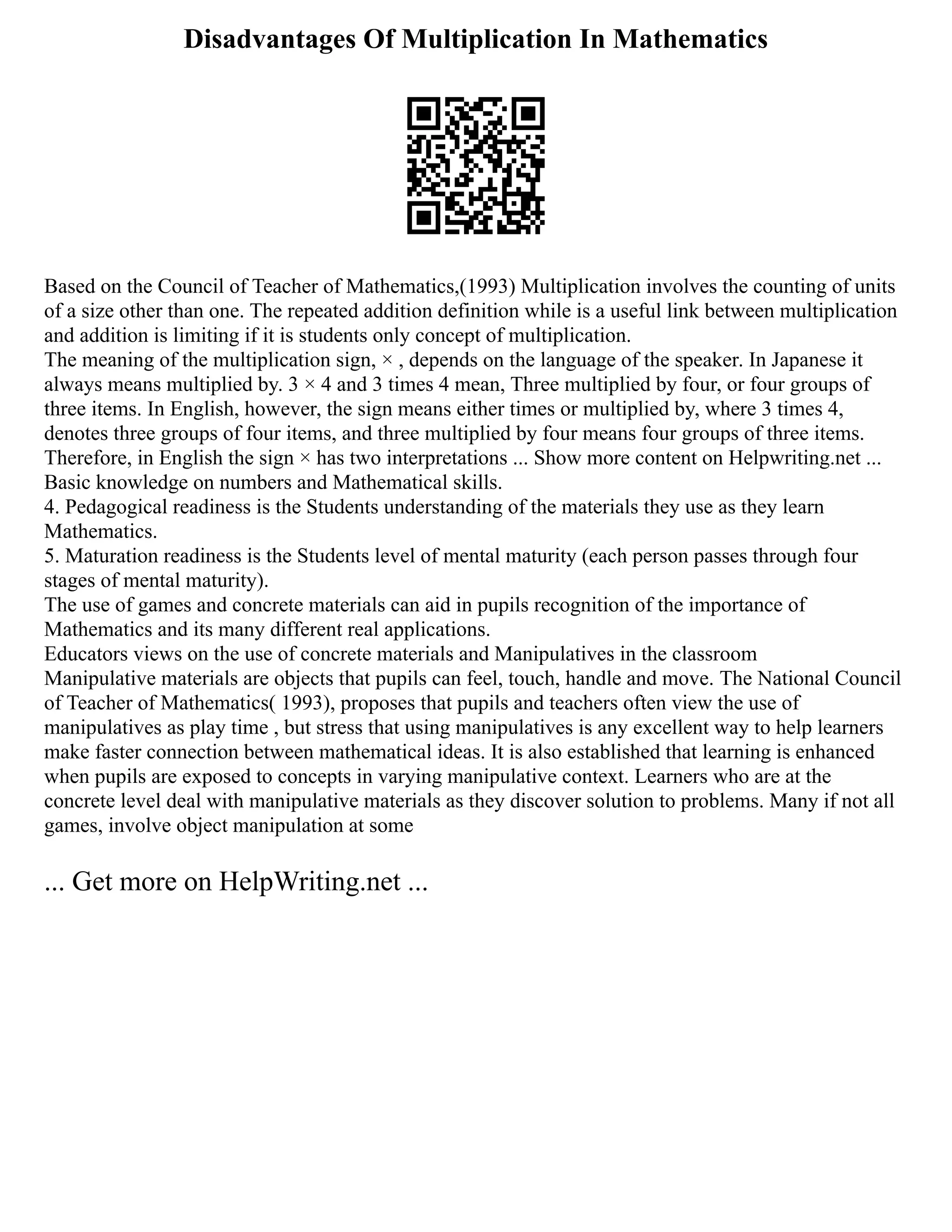 Disadvantages Of Multiplication In Mathematics
Based on the Council of Teacher of Mathematics,(1993) Multiplication involves the counting of units
of a size other than one. The repeated addition definition while is a useful link between multiplication
and addition is limiting if it is students only concept of multiplication.
The meaning of the multiplication sign, × , depends on the language of the speaker. In Japanese it
always means multiplied by. 3 × 4 and 3 times 4 mean, Three multiplied by four, or four groups of
three items. In English, however, the sign means either times or multiplied by, where 3 times 4,
denotes three groups of four items, and three multiplied by four means four groups of three items.
Therefore, in English the sign × has two interpretations ... Show more content on Helpwriting.net ...
Basic knowledge on numbers and Mathematical skills.
4. Pedagogical readiness is the Students understanding of the materials they use as they learn
Mathematics.
5. Maturation readiness is the Students level of mental maturity (each person passes through four
stages of mental maturity).
The use of games and concrete materials can aid in pupils recognition of the importance of
Mathematics and its many different real applications.
Educators views on the use of concrete materials and Manipulatives in the classroom
Manipulative materials are objects that pupils can feel, touch, handle and move. The National Council
of Teacher of Mathematics( 1993), proposes that pupils and teachers often view the use of
manipulatives as play time , but stress that using manipulatives is any excellent way to help learners
make faster connection between mathematical ideas. It is also established that learning is enhanced
when pupils are exposed to concepts in varying manipulative context. Learners who are at the
concrete level deal with manipulative materials as they discover solution to problems. Many if not all
games, involve object manipulation at some
... Get more on HelpWriting.net ...
 