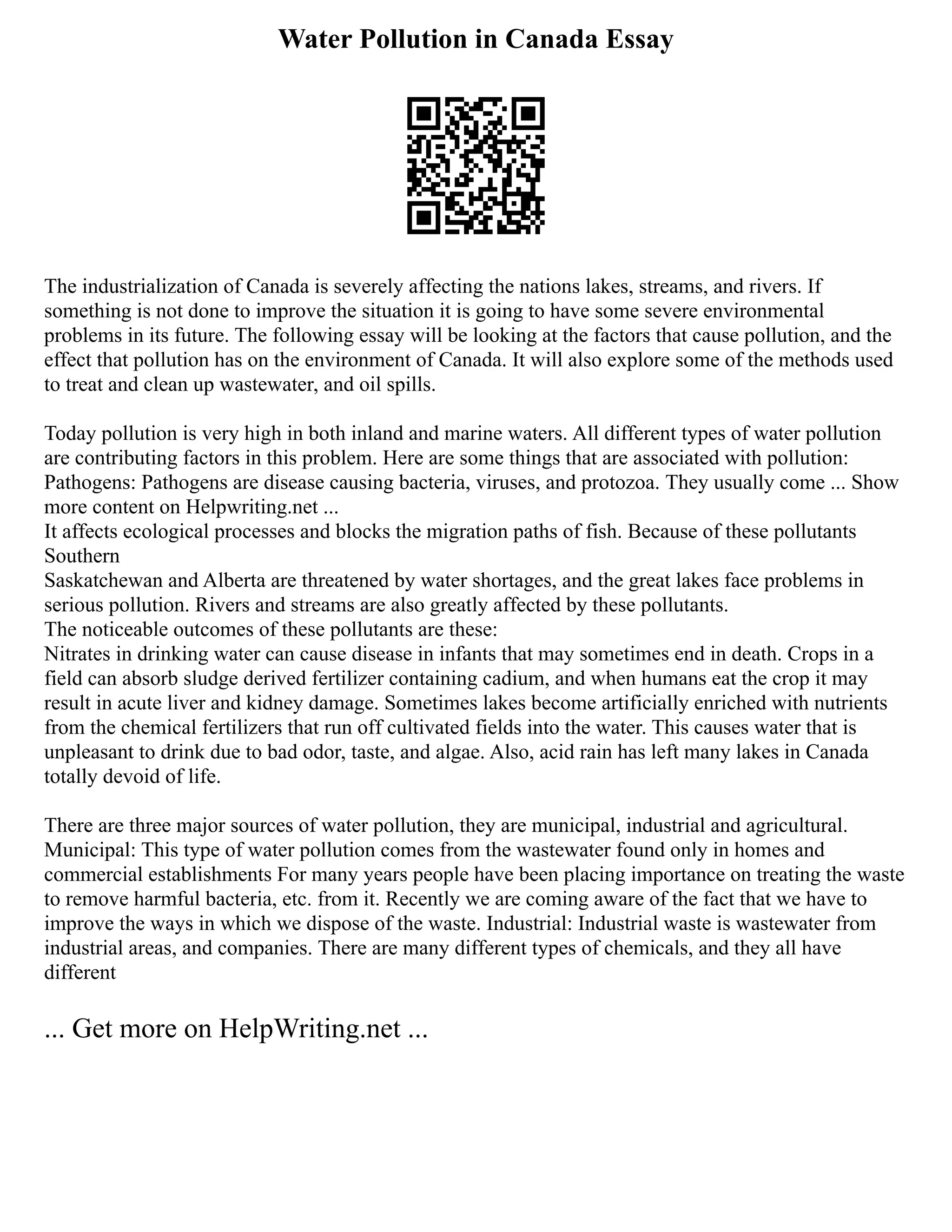 Water Pollution in Canada Essay
The industrialization of Canada is severely affecting the nations lakes, streams, and rivers. If
something is not done to improve the situation it is going to have some severe environmental
problems in its future. The following essay will be looking at the factors that cause pollution, and the
effect that pollution has on the environment of Canada. It will also explore some of the methods used
to treat and clean up wastewater, and oil spills.
Today pollution is very high in both inland and marine waters. All different types of water pollution
are contributing factors in this problem. Here are some things that are associated with pollution:
Pathogens: Pathogens are disease causing bacteria, viruses, and protozoa. They usually come ... Show
more content on Helpwriting.net ...
It affects ecological processes and blocks the migration paths of fish. Because of these pollutants
Southern
Saskatchewan and Alberta are threatened by water shortages, and the great lakes face problems in
serious pollution. Rivers and streams are also greatly affected by these pollutants.
The noticeable outcomes of these pollutants are these:
Nitrates in drinking water can cause disease in infants that may sometimes end in death. Crops in a
field can absorb sludge derived fertilizer containing cadium, and when humans eat the crop it may
result in acute liver and kidney damage. Sometimes lakes become artificially enriched with nutrients
from the chemical fertilizers that run off cultivated fields into the water. This causes water that is
unpleasant to drink due to bad odor, taste, and algae. Also, acid rain has left many lakes in Canada
totally devoid of life.
There are three major sources of water pollution, they are municipal, industrial and agricultural.
Municipal: This type of water pollution comes from the wastewater found only in homes and
commercial establishments For many years people have been placing importance on treating the waste
to remove harmful bacteria, etc. from it. Recently we are coming aware of the fact that we have to
improve the ways in which we dispose of the waste. Industrial: Industrial waste is wastewater from
industrial areas, and companies. There are many different types of chemicals, and they all have
different
... Get more on HelpWriting.net ...
 